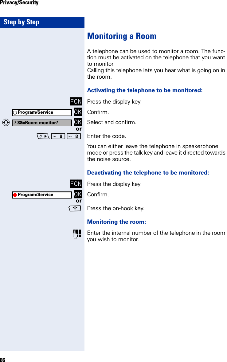 Step by StepPrivacy/Security86Monitoring a RoomA telephone can be used to monitor a room. The func-tion must be activated on the telephone that you want to monitor.Calling this telephone lets you hear what is going on in the room.Activating the telephone to be monitored:FCN Press the display key. OK Confirm.  OK Select and confirm.orNN Enter the code.You can either leave the telephone in speakerphone mode or press the talk key and leave it directed towards the noise source.Deactivating the telephone to be monitored:FCN Press the display key. OK Confirm.orPress the on-hook key.Monitoring the room:Enter the internal number of the telephone in the room you wish to monitor.Program/Service*88=Room monitor?Program/Service