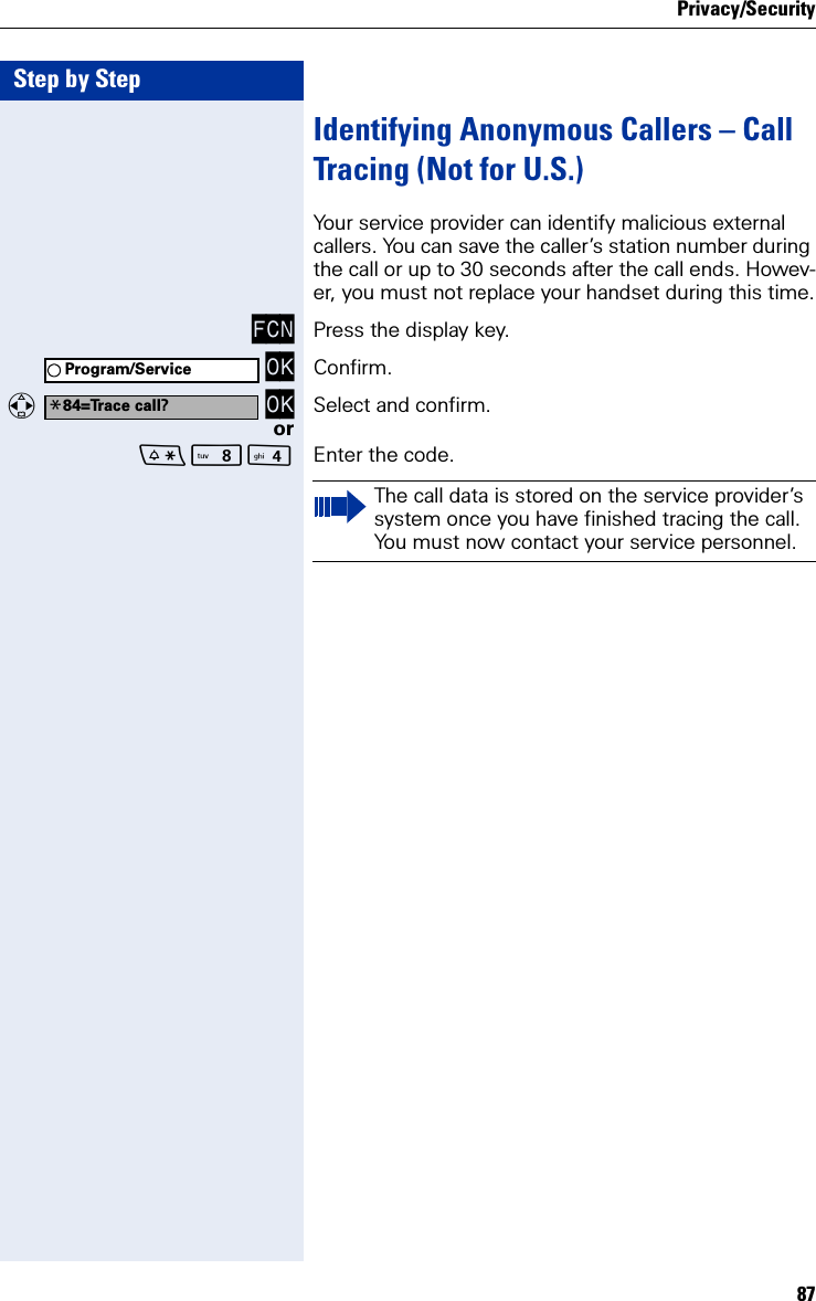 Privacy/Security87Step by StepIdentifying Anonymous Callers – Call Tracing (Not for U.S.)Your service provider can identify malicious external callers. You can save the caller’s station number during the call or up to 30 seconds after the call ends. Howev-er, you must not replace your handset during this time.FCN Press the display key. OK Confirm.  OK Select and confirm.orN Enter the code.Program/Service*84=Trace call?The call data is stored on the service provider’s system once you have finished tracing the call. You must now contact your service personnel.