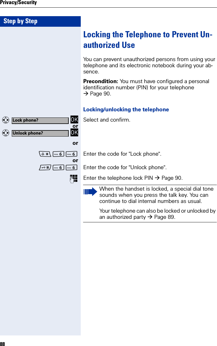 Step by StepPrivacy/Security88Locking the Telephone to Prevent Un-authorized UseYou can prevent unauthorized persons from using your telephone and its electronic notebook during your ab-sence.Precondition: You must have configured a personal identification number (PIN) for your telephone Page 90.Locking/unlocking the telephone  OK Select and confirm.or  OKorLL Enter the code for &quot;Lock phone&quot;.orLL Enter the code for &quot;Unlock phone&quot;.Enter the telephone lock PIN Page 90.Lock phone?Unlock phone?When the handset is locked, a special dial tone sounds when you press the talk key. You can continue to dial internal numbers as usual.Your telephone can also be locked or unlocked by an authorized party Page 89.