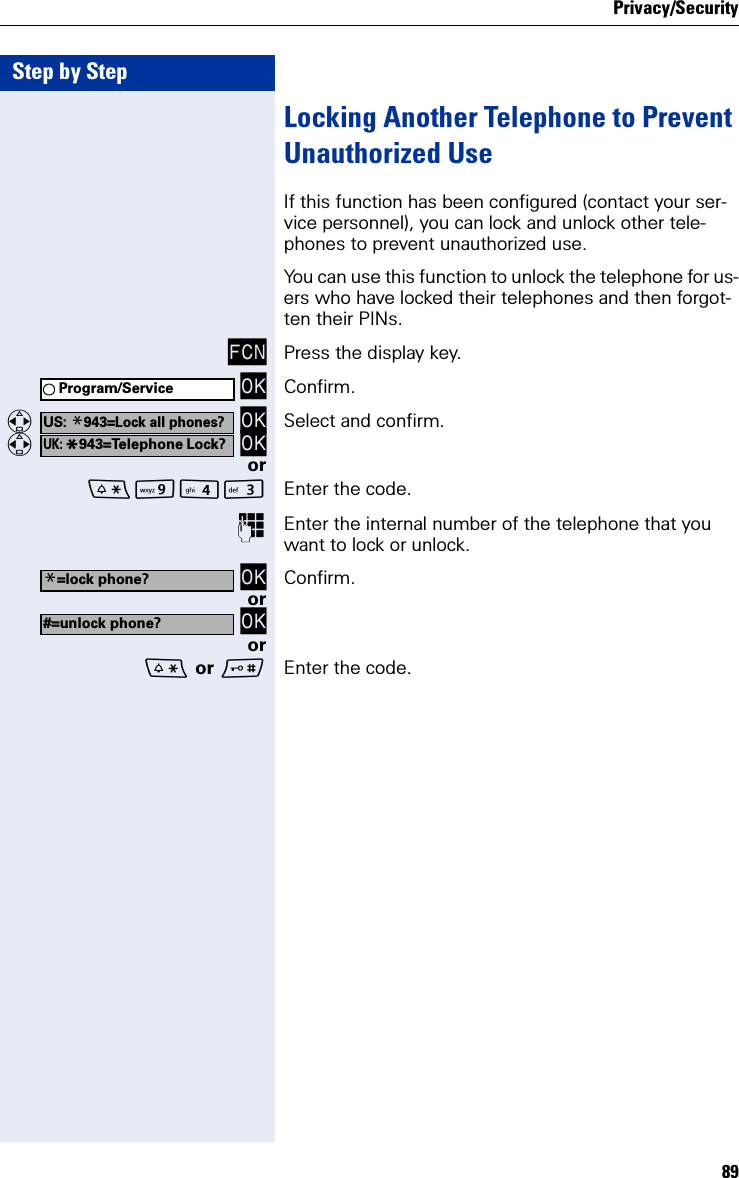 Privacy/Security89Step by StepLocking Another Telephone to Prevent Unauthorized UseIf this function has been configured (contact your ser-vice personnel), you can lock and unlock other tele-phones to prevent unauthorized use.You can use this function to unlock the telephone for us-ers who have locked their telephones and then forgot-ten their PINs.FCN Press the display key. OK Confirm.  OK  OK Select and confirm.orOI Enter the code.Enter the internal number of the telephone that you want to lock or unlock. OK Confirm.or OKor or Enter the code.Program/ServiceUS: *943=Lock all phones?UK: *943=Telephone Lock?*=lock phone?#=unlock phone?