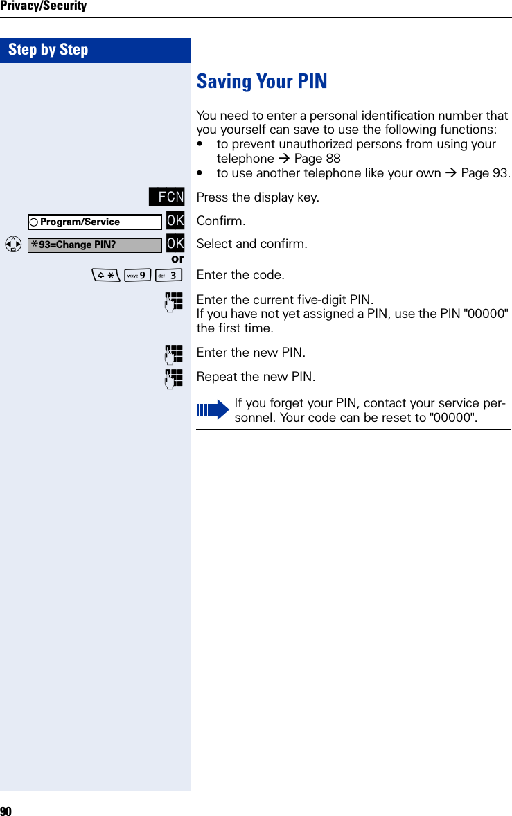 Step by StepPrivacy/Security90Saving Your PINYou need to enter a personal identification number that you yourself can save to use the following functions:• to prevent unauthorized persons from using your telephone Page 88• to use another telephone like your own Page 93. FCN Press the display key. OK Confirm.  OK Select and confirm.orOI Enter the code.Enter the current five-digit PIN.If you have not yet assigned a PIN, use the PIN &quot;00000&quot; the first time.Enter the new PIN.Repeat the new PIN.Program/Service*93=Change PIN?If you forget your PIN, contact your service per-sonnel. Your code can be reset to &quot;00000&quot;.