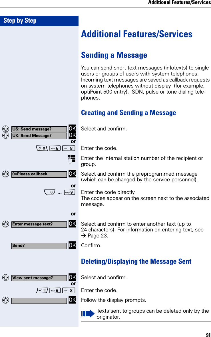 Additional Features/Services91Step by StepAdditional Features/ServicesSending a MessageYou can send short text messages (infotexts) to single users or groups of users with system telephones. Incoming text messages are saved as callback requests on system telephones without display  (for example, optiPoint 500 entry), ISDN, pulse or tone dialing tele-phones.Creating and Sending a Message  OK  OK Select and confirm.orLN Enter the code.Enter the internal station number of the recipient or group.  OK Select and confirm the preprogrammed message (which can be changed by the service personnel).orQ ... OEnter the code directly.The codes appear on the screen next to the associated message.or  OK Select and confirm to enter another text (up to 24 characters). For information on entering text, see Page 23. OK Confirm.Deleting/Displaying the Message Sent  OK Select and confirm.orLN Enter the code.  OK Follow the display prompts.US: Send message?UK: Send Message?0=Please callbackEnter message text?Send?View sent message?Texts sent to groups can be deleted only by the originator.