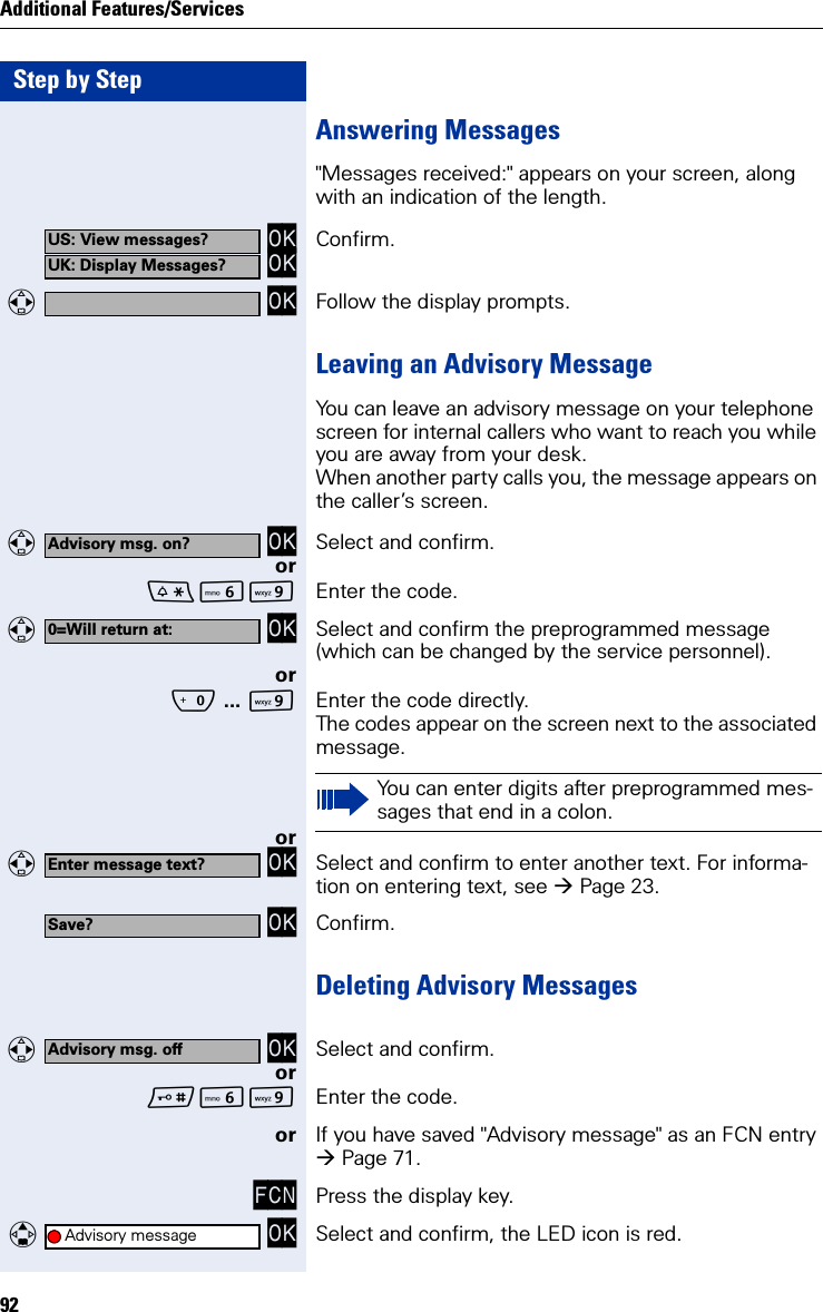 Step by StepAdditional Features/Services92Answering Messages&quot;Messages received:&quot; appears on your screen, along with an indication of the length. OK OK Confirm.  OK Follow the display prompts.Leaving an Advisory MessageYou can leave an advisory message on your telephone screen for internal callers who want to reach you while you are away from your desk.When another party calls you, the message appears on the caller’s screen.  OK Select and confirm.orLO Enter the code.  OK Select and confirm the preprogrammed message (which can be changed by the service personnel).orQ ... OEnter the code directly.The codes appear on the screen next to the associated message.or  OK Select and confirm to enter another text. For informa-tion on entering text, see Page 23. OK Confirm.Deleting Advisory Messages  OK Select and confirm.orLO Enter the code.or If you have saved &quot;Advisory message&quot; as an FCN entry Page 71.FCN Press the display key.   OK Select and confirm, the LED icon is red.US: View messages?UK: Display Messages?Advisory msg. on?0=Will return at:You can enter digits after preprogrammed mes-sages that end in a colon.Enter message text?Save?Advisory msg. offAdvisory message