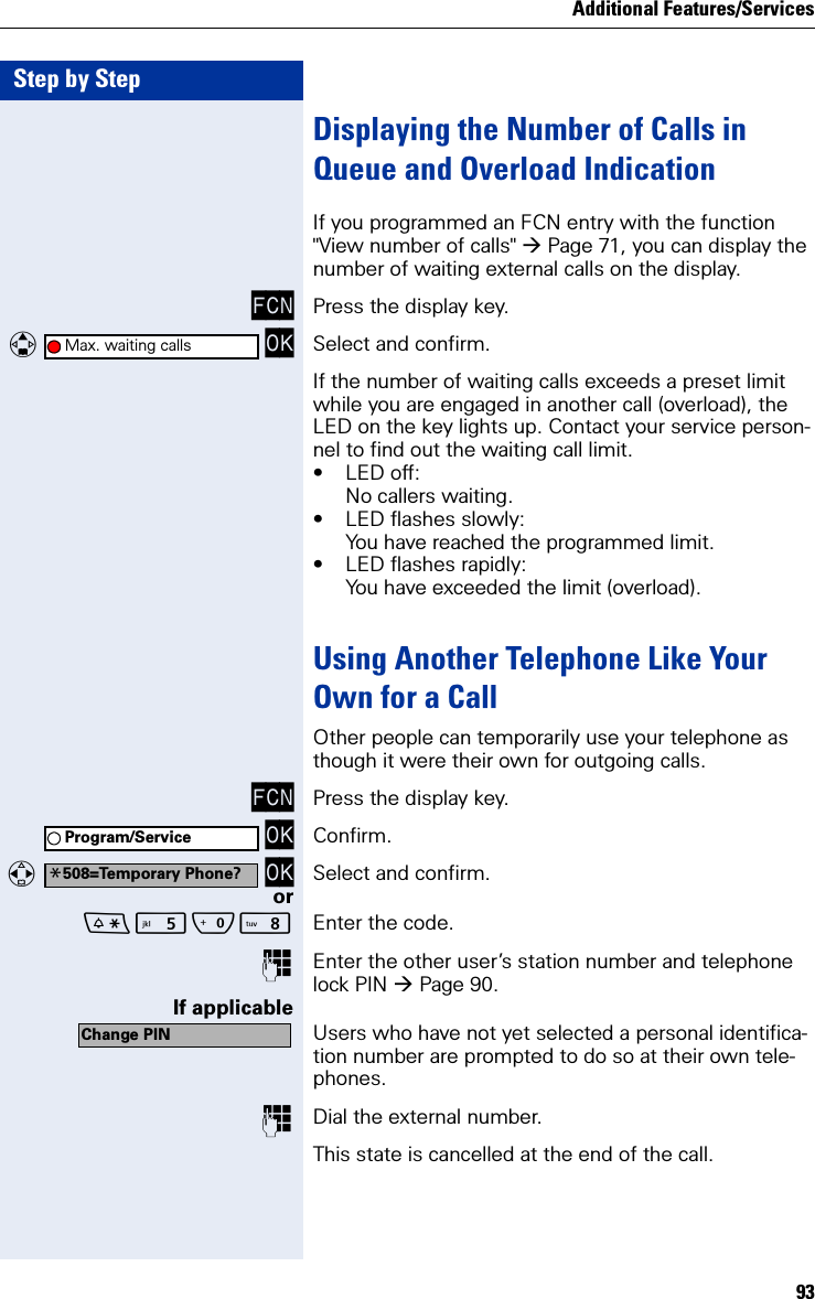 Additional Features/Services93Step by StepDisplaying the Number of Calls in Queue and Overload IndicationIf you programmed an FCN entry with the function &quot;View number of calls&quot; Page 71, you can display the number of waiting external calls on the display.FCN Press the display key.   OK Select and confirm.If the number of waiting calls exceeds a preset limit while you are engaged in another call (overload), the LED on the key lights up. Contact your service person-nel to find out the waiting call limit.• LED off:No callers waiting.• LED flashes slowly:You have reached the programmed limit.• LED flashes rapidly:You have exceeded the limit (overload).Using Another Telephone Like Your Own for a CallOther people can temporarily use your telephone as though it were their own for outgoing calls.FCN Press the display key. OK Confirm.  OK Select and confirm.orQN Enter the code.Enter the other user’s station number and telephone lock PIN Page 90.If applicableUsers who have not yet selected a personal identifica-tion number are prompted to do so at their own tele-phones.Dial the external number.This state is cancelled at the end of the call.Max. waiting callsProgram/Service*508=Temporary Phone?Change PIN