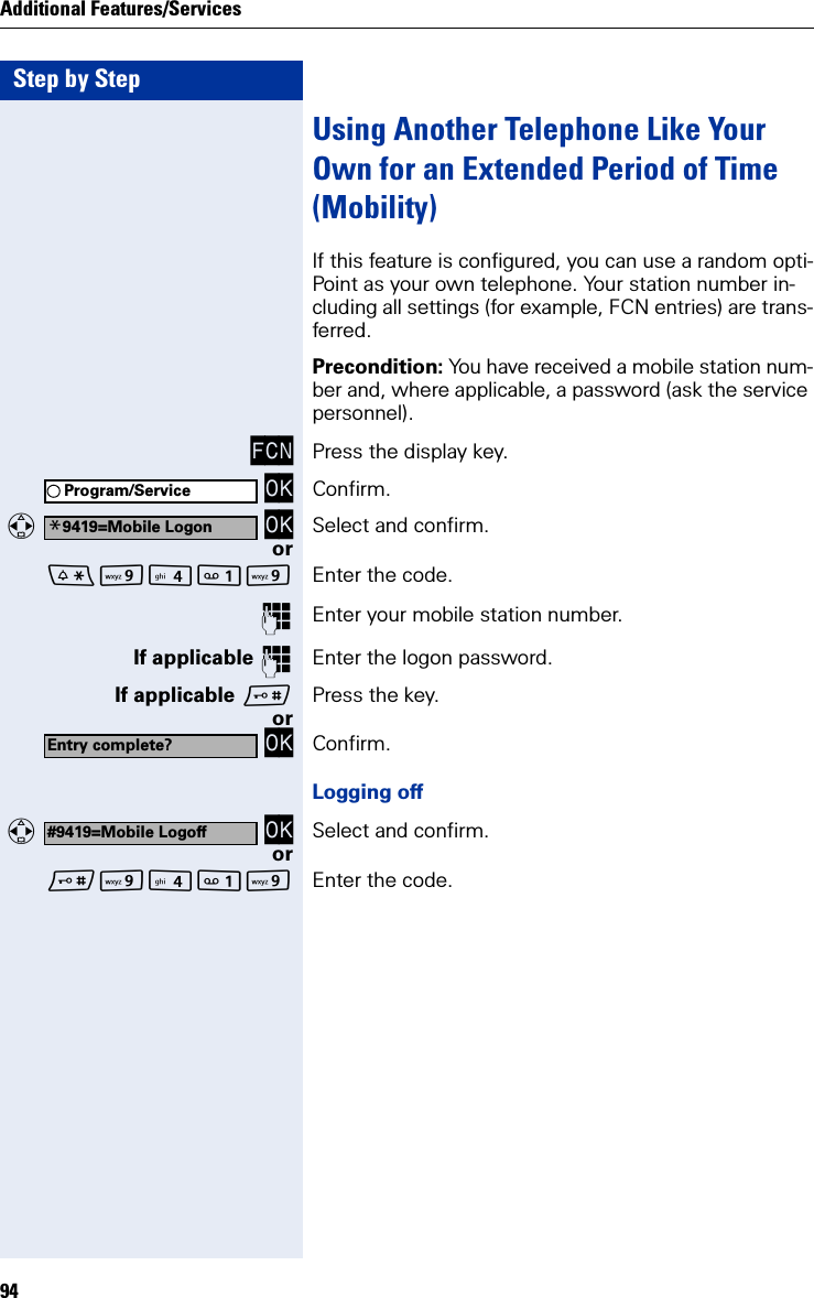 Step by StepAdditional Features/Services94Using Another Telephone Like Your Own for an Extended Period of Time (Mobility)If this feature is configured, you can use a random opti-Point as your own telephone. Your station number in-cluding all settings (for example, FCN entries) are trans-ferred.Precondition: You have received a mobile station num-ber and, where applicable, a password (ask the service personnel).FCN Press the display key. OK Confirm.  OK Select and confirm.orOO Enter the code.Enter your mobile station number.If applicable Enter the logon password.If applicable Press the key.or OK Confirm.Logging off  OK Select and confirm.orOO Enter the code.Program/Service*9419=Mobile LogonEntry complete?#9419=Mobile Logoff