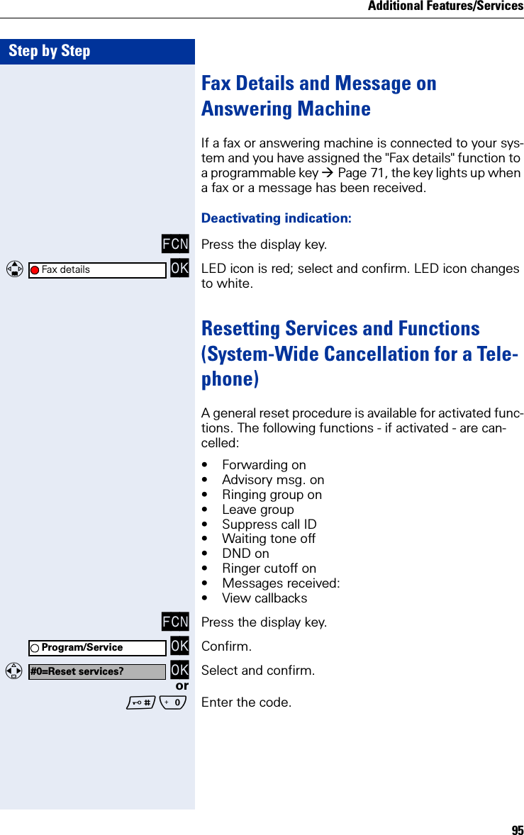 Additional Features/Services95Step by StepFax Details and Message on Answering MachineIf a fax or answering machine is connected to your sys-tem and you have assigned the &quot;Fax details&quot; function to a programmable key Page 71, the key lights up when a fax or a message has been received.Deactivating indication:FCN Press the display key.   OK LED icon is red; select and confirm. LED icon changes to white.Resetting Services and Functions(System-Wide Cancellation for a Tele-phone)A general reset procedure is available for activated func-tions. The following functions - if activated - are can-celled:• Forwarding on• Advisory msg. on• Ringing group on• Leave group• Suppress call ID• Waiting tone off• DND on• Ringer cutoff on• Messages received:• View callbacksFCN Press the display key. OK Confirm.  OK Select and confirm.orQ Enter the code.Fax detailsProgram/Service#0=Reset services?
