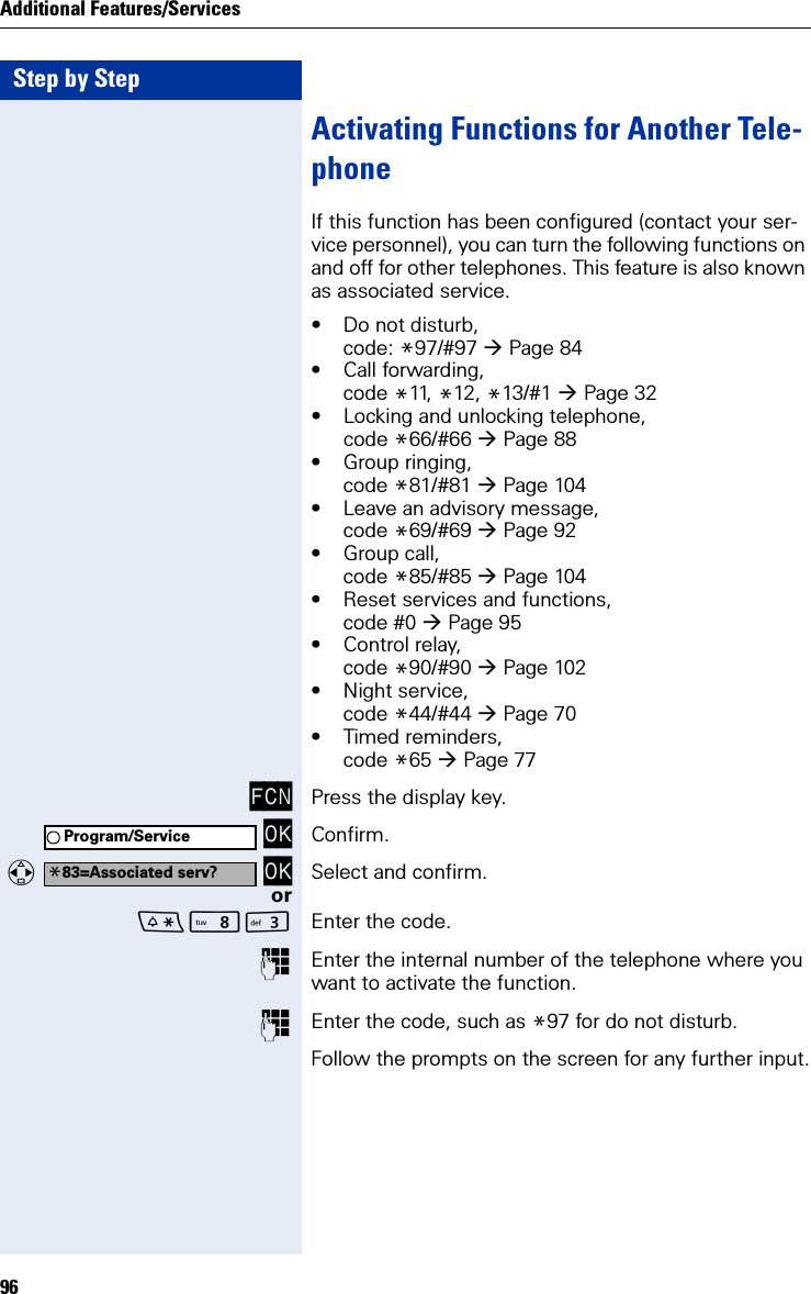 Step by StepAdditional Features/Services96Activating Functions for Another Tele-phoneIf this function has been configured (contact your ser-vice personnel), you can turn the following functions on and off for other telephones. This feature is also known as associated service.• Do not disturb,code: *97/#97 Page 84• Call forwarding,code *11,  *12, *13/#1 Page 32• Locking and unlocking telephone, code *66/#66 Page 88• Group ringing,code *81/#81 Page 104• Leave an advisory message, code *69/#69 Page 92• Group call, code *85/#85 Page 104• Reset services and functions, code #0 Page 95• Control relay, code *90/#90 Page 102• Night service, code *44/#44 Page 70• Timed reminders,code *65 Page 77FCN Press the display key. OK Confirm.  OK Select and confirm.orNI Enter the code.Enter the internal number of the telephone where you want to activate the function.Enter the code, such as *97 for do not disturb.Follow the prompts on the screen for any further input.Program/Service*83=Associated serv?