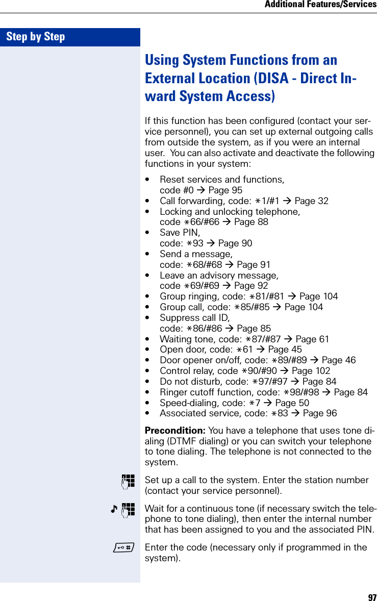 Additional Features/Services97Step by StepUsing System Functions from an External Location (DISA - Direct In-ward System Access)If this function has been configured (contact your ser-vice personnel), you can set up external outgoing calls from outside the system, as if you were an internal user.  You can also activate and deactivate the following functions in your system:• Reset services and functions,code #0 Page 95• Call forwarding, code: *1/#1 Page 32• Locking and unlocking telephone, code *66/#66 Page 88• Save PIN, code: *93 Page 90• Send a message, code: *68/#68 Page 91• Leave an advisory message, code *69/#69 Page 92• Group ringing, code: *81/#81 Page 104• Group call, code: *85/#85 Page 104• Suppress call ID, code: *86/#86 Page 85• Waiting tone, code: *87/#87 Page 61• Open door, code: *61 Page 45• Door opener on/off, code: *89/#89 Page 46• Control relay, code *90/#90 Page 102• Do not disturb, code: *97/#97 Page 84• Ringer cutoff function, code: *98/#98 Page 84• Speed-dialing, code: *7 Page 50• Associated service, code: *83 Page 96Precondition: You have a telephone that uses tone di-aling (DTMF dialing) or you can switch your telephone to tone dialing. The telephone is not connected to the system.Set up a call to the system. Enter the station number (contact your service personnel).  Wait for a continuous tone (if necessary switch the tele-phone to tone dialing), then enter the internal number that has been assigned to you and the associated PIN.Enter the code (necessary only if programmed in the system).