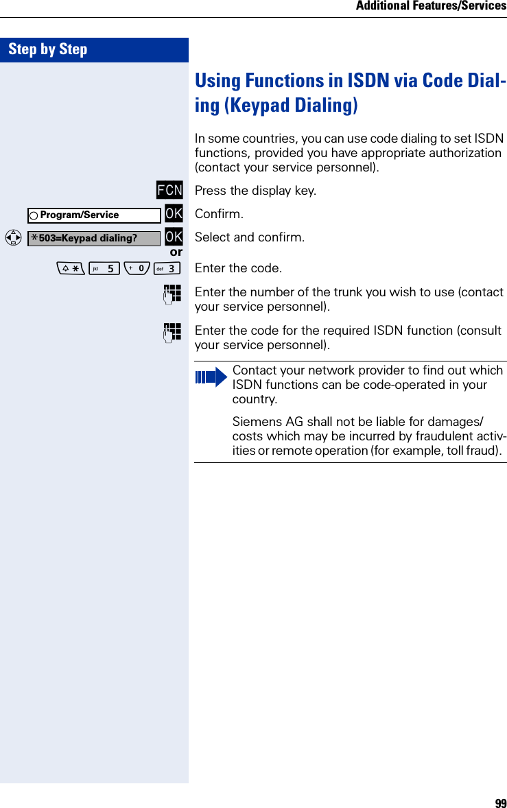 Additional Features/Services99Step by StepUsing Functions in ISDN via Code Dial-ing (Keypad Dialing)In some countries, you can use code dialing to set ISDN functions, provided you have appropriate authorization (contact your service personnel).FCN Press the display key. OK Confirm.  OK Select and confirm.orQI Enter the code.Enter the number of the trunk you wish to use (contact your service personnel).Enter the code for the required ISDN function (consult your service personnel).Program/Service*503=Keypad dialing?Contact your network provider to find out which ISDN functions can be code-operated in your country.Siemens AG shall not be liable for damages/costs which may be incurred by fraudulent activ-ities or remote operation (for example, toll fraud).  