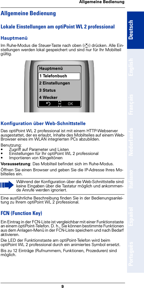 9Allgemeine BedienungDeutschEnglishFrançaisNederlandsItalianoEspañolPortuguêsAllgemeine BedienungLokale Einstellungen am optiPoint WL 2 professionalHauptmenüIm Ruhe-Modus die Steuer-Taste nach oben (t) drücken. Alle Ein-stellungen werden lokal gespeichert und sind nur für Ihr Mobilteil gültig. Konfiguration über Web-SchnittstelleDas optiPoint WL 2 professional ist mit einem HTTP-Webserver ausgestattet, der es erlaubt, Inhalte des Mobilteiles auf einem Web-Browser eines im WLAN integrierten PCs abzubilden.Benutzung:• Zugriff auf Parameter und Listen • Einstellungen für Ihr optiPoint WL 2 professional• Importieren von KlingeltönenVoraussetzung: Das Mobilteil befindet sich im Ruhe-Modus.Öffnen Sie einen Browser und geben Sie die IP-Adresse Ihres Mo-bilteiles ein.Eine ausführliche Beschreibung finden Sie in der Bedienungsanlei-tung zu Ihrem optiPoint WL 2 professional.FCN (Function Key)Ein Eintrag in der FCN-Liste ist vergleichbar mit einer Funktionstaste an einem optiPoint-Telefon. D. h., Sie können bestimmte Funktionen aus dem Anlagen-Menü in der FCN-Liste speichern und nach Bedarf aktivieren.Die LED der Funktionstaste am optiPoint-Telefon wird beim optiPoint WL 2 professional durch ein animiertes Symbol ersetzt.Bis zu 12 Einträge (Rufnummern, Funktionen, Prozeduren) sind möglich.Während der Konfiguration über die Web-Schnittstelle sind keine Eingaben über die Tastatur möglich und ankommen-de Anrufe werden ignoriert.Hauptmenü1 Telefonbuch2 Einstellungen3 Status4 WeckerZtxÎ