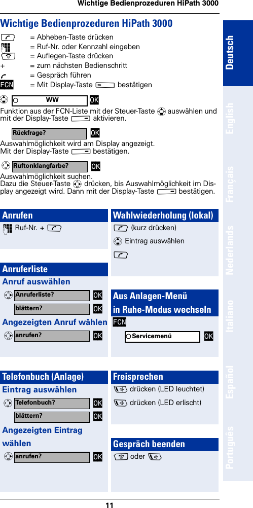 11Wichtige Bedienprozeduren HiPath 3000DeutschEnglishFrançaisNederlandsItalianoEspañolPortuguêsWichtige Bedienprozeduren HiPath 3000c= Abheben-Taste drücken~= Ruf-Nr. oder Kennzahl eingebena= Auflegen-Taste drücken+  = zum nächsten BedienschrittÕ  = Gespräch führenFCN = Mit Display-Taste A bestätigen Funktion aus der FCN-Liste mit der Steuer-Taste q auswählen und mit der Display-Taste B aktivieren.Auswahlmöglichkeit wird am Display angezeigt.Mit der Display-Taste B bestätigen.Auswahlmöglichkeit suchen.Dazu die Steuer-Taste r drücken, bis Auswahlmöglichkeit im Dis-play angezeigt wird. Dann mit der Display-Taste B bestätigen.WW OKqRückfrage? OKRuftonklangfarbe? OKvAnrufen~ Ruf-Nr. + cAnruferlisteAnruf auswählenAngezeigten Anruf wählenTelefonbuch (Anlage)Eintrag auswählenAngezeigten Eintrag wählenAnruferliste? OKvblättern? OKanrufen? OKvTelefonbuch? OKvblättern? OKanrufen? OKvWahlwiederholung (lokal)c (kurz drücken)q Eintrag auswählenc Aus Anlagen-Menü in Ruhe-Modus wechselnFCNFreisprechend drücken (LED leuchtet)d drücken (LED erlischt)Gespräch beendena oder dServicemenü OK