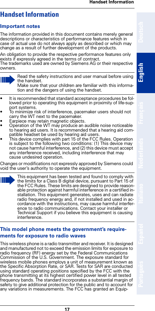 17Handset InformationDeutschEnglishFrançaisNederlandsItalianoEspañolPortuguêsHandset InformationImportant notesThe information provided in this document contains merely general descriptions or characteristics of performance features which in case of actual use do not always apply as described or which may change as a result of further development of the products.An obligation to provide the respective performance features only exists if expressly agreed in the terms of contract. The trademarks used are owned by Siemens AG or their respective owners.• It is recommended that standard acceptance procedures be fol-lowed prior to operating this equipment in proximity of life-sup-port systems.• To minimize risk of interference, pacemaker users should not carry the WT next to the pacemaker.• Earpiece may retain magnetic objects.• Operation of the WT may produce an audible noise noticeable to hearing aid users. It is recommended that a hearing aid com-patible headset be used by hearing aid users.• This device complies with part 15 of the FCC Rules. Operation is subject to the following two conditions: (1) This device may not cause harmful interference, and (2) this device must accept any interference received, including interference that may cause undesired operation.Changes or modifications not expressly approved by Siemens could void the user’s authority to operate the equipment.This model phone meets the government’s require-ments for exposure to radio wavesThis wireless phone is a radio transmitter and receiver. It is designed and manufactured not to exceed the emission limits for exposure to radio frequency (RF) energy set by the Federal Communications Commission of the U.S. Government. The exposure standard for wireless mobile phones employs a unit of measurement known as the Specific Absorption Rate, or SAR. Tests for SAR are conducted using standard operating positions specified by the FCC with the phone transmitting at its highest certified power level in all tested frequency bands. The standard incorporates a substantial margin of safety to give additional protection for the public and to account for any variations in measurements. The FCC has granted an Equip-Read the safety instructions and user manual before using the handset. Make sure that your children are familiar with this informa-tion and the dangers of using the handset.This equipment has been tested and found to comply with the limits for a Class B digital device, pursuant to Part 15 of the FCC Rules. These limits are designed to provide reason-able protection against harmful interference in a certified in-stallation. This equipment generates, uses and can radiate radio frequency energy and, if not installed and used in ac-cordance with the instructions, may cause harmful interfer-ence to radio communications. Contact your installer or Technical Support if you believe this equipment is causing interference.