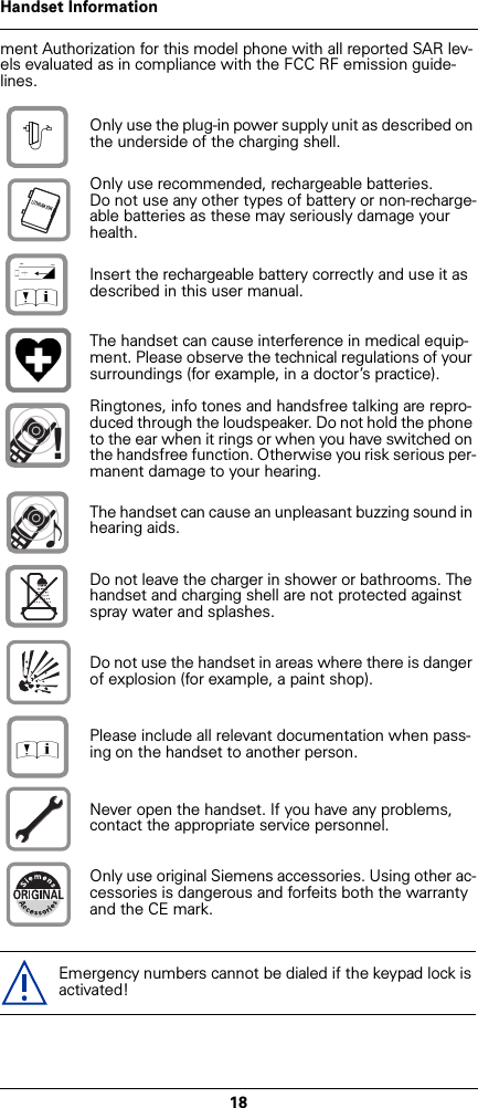 18Handset Informationment Authorization for this model phone with all reported SAR lev-els evaluated as in compliance with the FCC RF emission guide-lines.Only use the plug-in power supply unit as described on the underside of the charging shell.Only use recommended, rechargeable batteries.Do not use any other types of battery or non-recharge-able batteries as these may seriously damage your health.Insert the rechargeable battery correctly and use it as described in this user manual.The handset can cause interference in medical equip-ment. Please observe the technical regulations of your surroundings (for example, in a doctor’s practice).Ringtones, info tones and handsfree talking are repro-duced through the loudspeaker. Do not hold the phone to the ear when it rings or when you have switched on the handsfree function. Otherwise you risk serious per-manent damage to your hearing.The handset can cause an unpleasant buzzing sound in hearing aids.Do not leave the charger in shower or bathrooms. The handset and charging shell are not protected against spray water and splashes.Do not use the handset in areas where there is danger of explosion (for example, a paint shop).Please include all relevant documentation when pass-ing on the handset to another person.Never open the handset. If you have any problems, contact the appropriate service personnel.Only use original Siemens accessories. Using other ac-cessories is dangerous and forfeits both the warranty and the CE mark.Emergency numbers cannot be dialed if the keypad lock is activated!$‹Œ!Œ