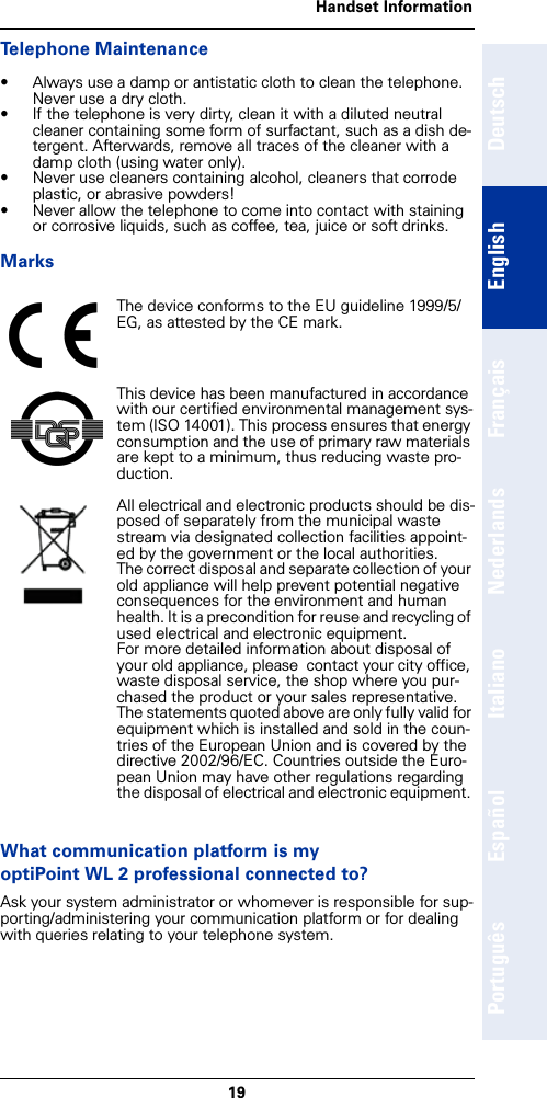 19Handset InformationDeutschEnglishFrançaisNederlandsItalianoEspañolPortuguêsTelephone Maintenance• Always use a damp or antistatic cloth to clean the telephone. Never use a dry cloth.• If the telephone is very dirty, clean it with a diluted neutral cleaner containing some form of surfactant, such as a dish de-tergent. Afterwards, remove all traces of the cleaner with a damp cloth (using water only).• Never use cleaners containing alcohol, cleaners that corrode plastic, or abrasive powders!• Never allow the telephone to come into contact with staining or corrosive liquids, such as coffee, tea, juice or soft drinks.MarksWhat communication platform is my optiPoint WL 2 professional connected to?Ask your system administrator or whomever is responsible for sup-porting/administering your communication platform or for dealing with queries relating to your telephone system.The device conforms to the EU guideline 1999/5/EG, as attested by the CE mark.This device has been manufactured in accordance with our certified environmental management sys-tem (ISO 14001). This process ensures that energy consumption and the use of primary raw materials are kept to a minimum, thus reducing waste pro-duction.All electrical and electronic products should be dis-posed of separately from the municipal waste stream via designated collection facilities appoint-ed by the government or the local authorities.The correct disposal and separate collection of your old appliance will help prevent potential negative consequences for the environment and human health. It is a precondition for reuse and recycling of used electrical and electronic equipment.For more detailed information about disposal of your old appliance, please  contact your city office, waste disposal service, the shop where you pur-chased the product or your sales representative.  The statements quoted above are only fully valid for equipment which is installed and sold in the coun-tries of the European Union and is covered by the directive 2002/96/EC. Countries outside the Euro-pean Union may have other regulations regarding the disposal of electrical and electronic equipment. 