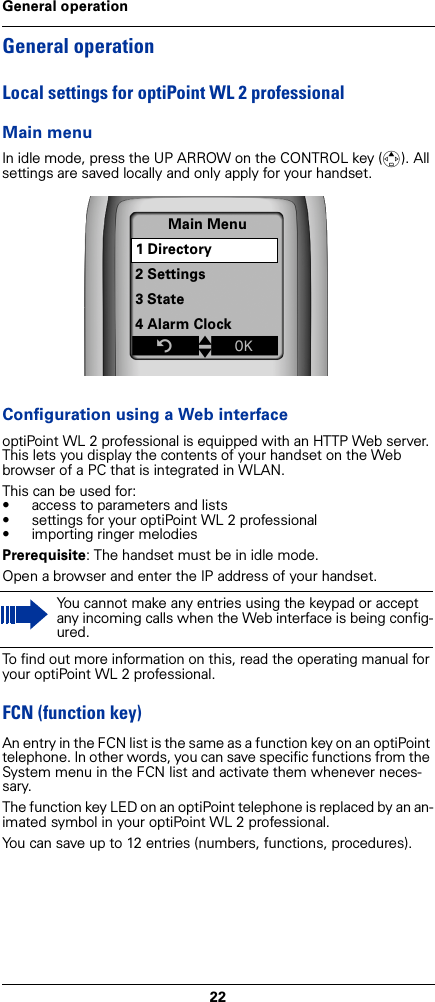22General operationGeneral operationLocal settings for optiPoint WL 2 professionalMain menuIn idle mode, press the UP ARROW on the CONTROL key (t). All settings are saved locally and only apply for your handset. Configuration using a Web interfaceoptiPoint WL 2 professional is equipped with an HTTP Web server. This lets you display the contents of your handset on the Web browser of a PC that is integrated in WLAN.This can be used for:• access to parameters and lists• settings for your optiPoint WL 2 professional• importing ringer melodiesPrerequisite: The handset must be in idle mode.Open a browser and enter the IP address of your handset.To find out more information on this, read the operating manual for your optiPoint WL 2 professional.FCN (function key)An entry in the FCN list is the same as a function key on an optiPoint telephone. In other words, you can save specific functions from the System menu in the FCN list and activate them whenever neces-sary.The function key LED on an optiPoint telephone is replaced by an an-imated symbol in your optiPoint WL 2 professional.You can save up to 12 entries (numbers, functions, procedures).You cannot make any entries using the keypad or accept any incoming calls when the Web interface is being config-ured.Main Menu1 Directory2 Settings3 State4 Alarm ClockZtxÎ