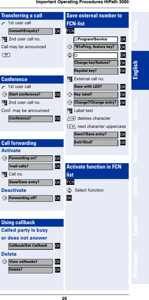 25Important Operating Procedures HiPath 3000DeutschEnglishFrançaisNederlandsItalianoEspañolPortuguêsTransferring a callÕ  1st user call~ 2nd user call no.Call may be announcedaConferenceÕ  1st user call~ 2nd user call no.Conf. may be announcedCall forwardingActivate~ Call no. DeactivateUsing callbackCalled party is busyor does not answerDeleteConsult/Enquiry? OKStart conference? OKvConference? OKForwarding on? OKv1=all calls? OKSave/Save entry? OKForwarding off? OKvCallback/Set Callback OKView callbacks? OKvDelete? OKSave external number to FCN-listFCN~ External call no.~ Label text# deletes character* next character uppercaseActivate function in FCNlistFCN q  Select functionOK Program/Service OK*91=Prog. feature key? OKvOKqChange key/feature? OKRepdial key? OKSave with LED? OKKey label? OKvChange?/Change entry? OKvSave?/Save entry? OKExit?/End? OK