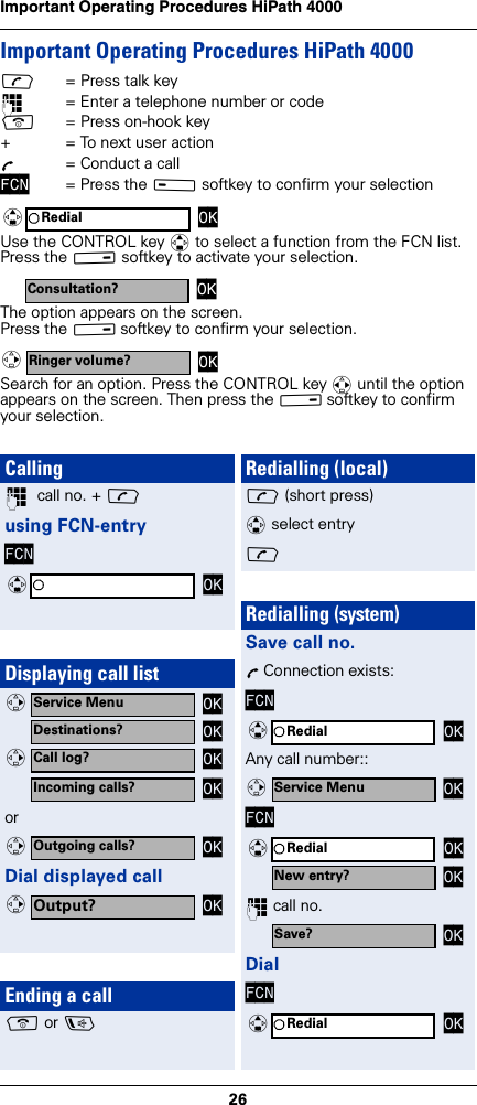 26Important Operating Procedures HiPath 4000 Important Operating Procedures HiPath 4000c= Press talk key~= Enter a telephone number or codea= Press on-hook key+ = To next user actionÕ= Conduct a callFCN = Press the A softkey to confirm your selectionUse the CONTROL key q to select a function from the FCN list. Press the B softkey to activate your selection. The option appears on the screen.Press the B softkey to confirm your selection.Search for an option. Press the CONTROL key r until the option appears on the screen. Then press the B softkey to confirm your selection.Redial OKqConsultation? OKRinger volume? OKvCalling~  call no. + cusing FCN-entryFCNDisplaying call listorDial displayed callEnding a calla or dOKqService Menu OKvDestinations? OKCall log? OKvIncoming calls? OKOutgoing calls? OKvOutput? OKvRedialling (local)c (short press)q select entryc Redialling (system)Save call no.Õ Connection exists:FCNAny call number::FCN~ call no.DialFCNRedial OKqService Menu OKvRedial OKqNew entry? OKSave? OKRedial OKq