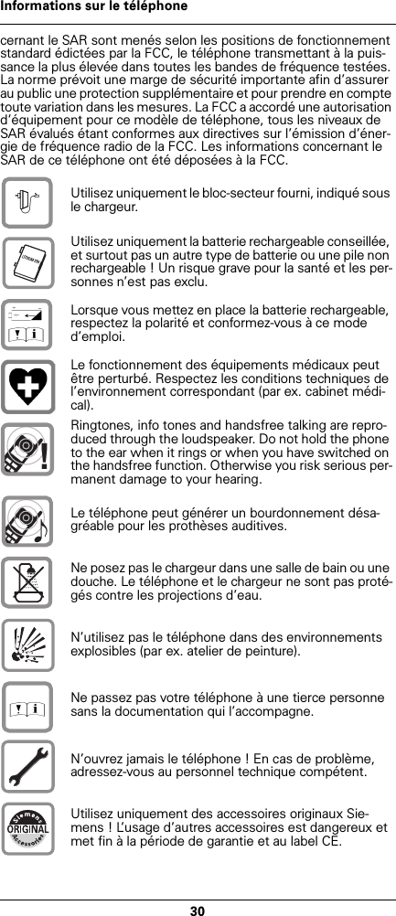 30Informations sur le téléphonecernant le SAR sont menés selon les positions de fonctionnement standard édictées par la FCC, le téléphone transmettant à la puis-sance la plus élevée dans toutes les bandes de fréquence testées. La norme prévoit une marge de sécurité importante afin d’assurer au public une protection supplémentaire et pour prendre en compte toute variation dans les mesures. La FCC a accordé une autorisation d’équipement pour ce modèle de téléphone, tous les niveaux de SAR évalués étant conformes aux directives sur l’émission d’éner-gie de fréquence radio de la FCC. Les informations concernant le SAR de ce téléphone ont été déposées à la FCC.Utilisez uniquement le bloc-secteur fourni, indiqué sous le chargeur.Utilisez uniquement la batterie rechargeable conseillée, et surtout pas un autre type de batterie ou une pile non rechargeable ! Un risque grave pour la santé et les per-sonnes n’est pas exclu.Lorsque vous mettez en place la batterie rechargeable, respectez la polarité et conformez-vous à ce mode d’emploi.Le fonctionnement des équipements médicaux peut être perturbé. Respectez les conditions techniques de l’environnement correspondant (par ex. cabinet médi-cal).Ringtones, info tones and handsfree talking are repro-duced through the loudspeaker. Do not hold the phone to the ear when it rings or when you have switched on the handsfree function. Otherwise you risk serious per-manent damage to your hearing.Le téléphone peut générer un bourdonnement désa-gréable pour les prothèses auditives.Ne posez pas le chargeur dans une salle de bain ou une douche. Le téléphone et le chargeur ne sont pas proté-gés contre les projections d’eau.N’utilisez pas le téléphone dans des environnements explosibles (par ex. atelier de peinture).Ne passez pas votre téléphone à une tierce personne sans la documentation qui l’accompagne.N’ouvrez jamais le téléphone ! En cas de problème, adressez-vous au personnel technique compétent.Utilisez uniquement des accessoires originaux Sie-mens ! L’usage d’autres accessoires est dangereux et met fin à la période de garantie et au label CE.$‹Œ!Œ