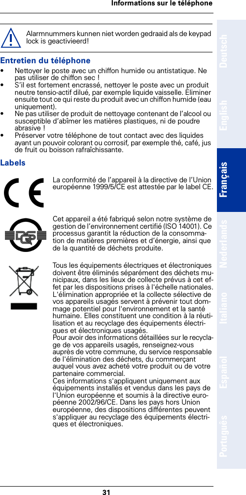 31Informations sur le téléphoneDeutschEnglishFrançaisNederlandsItalianoEspañolPortuguêsEntretien du téléphone• Nettoyer le poste avec un chiffon humide ou antistatique. Ne pas utiliser de chiffon sec !• S’il est fortement encrassé, nettoyer le poste avec un produit neutre tensio-actif dilué, par exemple liquide vaisselle. Eliminer ensuite tout ce qui reste du produit avec un chiffon humide (eau uniquement).• Ne pas utiliser de produit de nettoyage contenant de l’alcool ou susceptible d’abîmer les matières plastiques, ni de poudre abrasive !• Préserver votre téléphone de tout contact avec des liquides ayant un pouvoir colorant ou corrosif, par exemple thé, café, jus de fruit ou boisson rafraîchissante.LabelsAlarmnummers kunnen niet worden gedraaid als de keypad lock is geactivieerd!La conformité de l’appareil à la directive de l’Union européenne 1999/5/CE est attestée par le label CE.Cet appareil a été fabriqué selon notre système de gestion de l’environnement certifié (ISO 14001). Ce processus garantit la réduction de la consomma-tion de matières premières et d’énergie, ainsi que de la quantité de déchets produite.Tous les équipements électriques et électroniques doivent être éliminés séparément des déchets mu-nicipaux, dans les lieux de collecte prévus à cet ef-fet par les dispositions prises à l&apos;échelle nationales.L&apos;élimination appropriée et la collecte sélective de vos appareils usagés servent à prévenir tout dom-mage potentiel pour l&apos;environnement et la santé humaine. Elles constituent une condition à la réuti-lisation et au recyclage des équipements électri-ques et électroniques usagés.Pour avoir des informations détaillées sur le recycla-ge de vos appareils usagés, renseignez-vous auprès de votre commune, du service responsable de l&apos;élimination des déchets, du commerçant auquel vous avez acheté votre produit ou de votre partenaire commercial.Ces informations s&apos;appliquent uniquement aux équipements installés et vendus dans les pays de l&apos;Union européenne et soumis à la directive euro-péenne 2002/96/CE. Dans les pays hors Union européenne, des dispositions différentes peuvent s&apos;appliquer au recyclage des équipements électri-ques et électroniques.