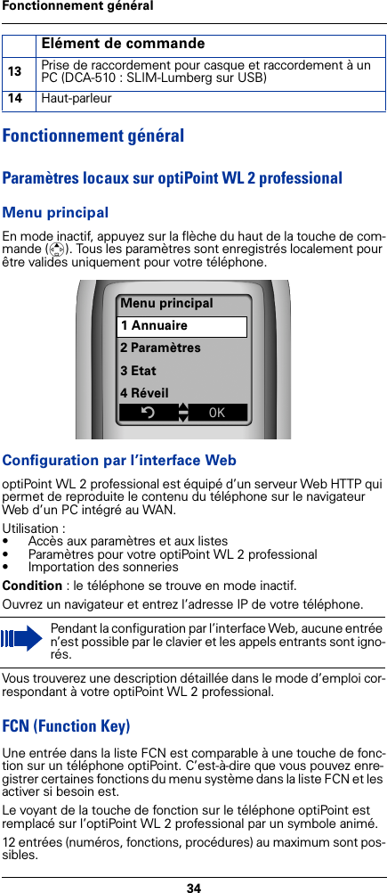34Fonctionnement généralFonctionnement généralParamètres locaux sur optiPoint WL 2 professionalMenu principalEn mode inactif, appuyez sur la flèche du haut de la touche de com-mande (t). Tous les paramètres sont enregistrés localement pour être valides uniquement pour votre téléphone. Configuration par l’interface WeboptiPoint WL 2 professional est équipé d’un serveur Web HTTP qui permet de reproduite le contenu du téléphone sur le navigateur Web d’un PC intégré au WAN.Utilisation :• Accès aux paramètres et aux listes • Paramètres pour votre optiPoint WL 2 professional• Importation des sonneriesCondition : le téléphone se trouve en mode inactif.Ouvrez un navigateur et entrez l’adresse IP de votre téléphone.Vous trouverez une description détaillée dans le mode d’emploi cor-respondant à votre optiPoint WL 2 professional.FCN (Function Key)Une entrée dans la liste FCN est comparable à une touche de fonc-tion sur un téléphone optiPoint. C’est-à-dire que vous pouvez enre-gistrer certaines fonctions du menu système dans la liste FCN et les activer si besoin est.Le voyant de la touche de fonction sur le téléphone optiPoint est remplacé sur l’optiPoint WL 2 professional par un symbole animé.12 entrées (numéros, fonctions, procédures) au maximum sont pos-sibles. 13 Prise de raccordement pour casque et raccordement à un PC (DCA-510 : SLIM-Lumberg sur USB)14 Haut-parleurPendant la configuration par l’interface Web, aucune entrée n’est possible par le clavier et les appels entrants sont igno-rés.Elément de commandeMenu principal1 Annuaire2 Paramètres3 Etat4 RéveilZtxÎ
