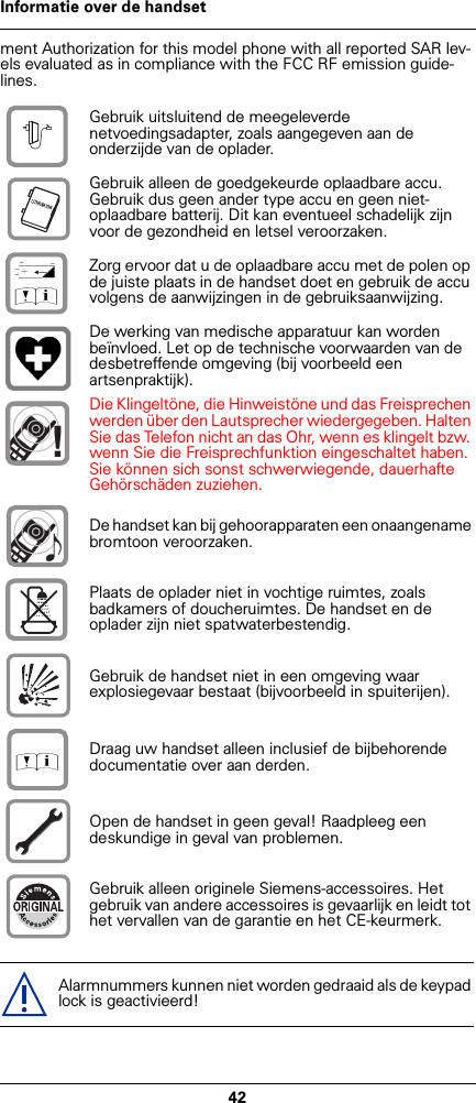 42Informatie over de handsetment Authorization for this model phone with all reported SAR lev-els evaluated as in compliance with the FCC RF emission guide-lines.Gebruik uitsluitend de meegeleverde netvoedingsadapter, zoals aangegeven aan de onderzijde van de oplader.Gebruik alleen de goedgekeurde oplaadbare accu. Gebruik dus geen ander type accu en geen niet-oplaadbare batterij. Dit kan eventueel schadelijk zijn voor de gezondheid en letsel veroorzaken.Zorg ervoor dat u de oplaadbare accu met de polen op de juiste plaats in de handset doet en gebruik de accu volgens de aanwijzingen in de gebruiksaanwijzing.De werking van medische apparatuur kan worden beïnvloed. Let op de technische voorwaarden van de desbetreffende omgeving (bij voorbeeld een artsenpraktijk).Die Klingeltöne, die Hinweistöne und das Freisprechen werden über den Lautsprecher wiedergegeben. Halten Sie das Telefon nicht an das Ohr, wenn es klingelt bzw. wenn Sie die Freisprechfunktion eingeschaltet haben. Sie können sich sonst schwerwiegende, dauerhafte Gehörschäden zuziehen.De handset kan bij gehoorapparaten een onaangename bromtoon veroorzaken.Plaats de oplader niet in vochtige ruimtes, zoals badkamers of doucheruimtes. De handset en de oplader zijn niet spatwaterbestendig.Gebruik de handset niet in een omgeving waar explosiegevaar bestaat (bijvoorbeeld in spuiterijen).Draag uw handset alleen inclusief de bijbehorende documentatie over aan derden.Open de handset in geen geval! Raadpleeg een deskundige in geval van problemen.Gebruik alleen originele Siemens-accessoires. Het gebruik van andere accessoires is gevaarlijk en leidt tot het vervallen van de garantie en het CE-keurmerk.Alarmnummers kunnen niet worden gedraaid als de keypad lock is geactivieerd!$‹Œ!Œ