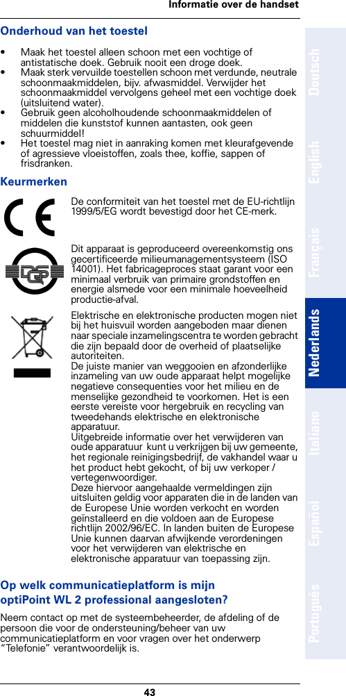 43Informatie over de handsetDeutschEnglishFrançaisNederlandsItalianoEspañolPortuguêsOnderhoud van het toestel• Maak het toestel alleen schoon met een vochtige of antistatische doek. Gebruik nooit een droge doek.• Maak sterk vervuilde toestellen schoon met verdunde, neutrale schoonmaakmiddelen, bijv. afwasmiddel. Verwijder het schoonmaakmiddel vervolgens geheel met een vochtige doek (uitsluitend water).• Gebruik geen alcoholhoudende schoonmaakmiddelen of middelen die kunststof kunnen aantasten, ook geen schuurmiddel!• Het toestel mag niet in aanraking komen met kleurafgevende of agressieve vloeistoffen, zoals thee, koffie, sappen of frisdranken.KeurmerkenOp welk communicatieplatform is mijn optiPoint WL 2 professional aangesloten?Neem contact op met de systeembeheerder, de afdeling of de persoon die voor de ondersteuning/beheer van uw communicatieplatform en voor vragen over het onderwerp “Telefonie” verantwoordelijk is.De conformiteit van het toestel met de EU-richtlijn 1999/5/EG wordt bevestigd door het CE-merk.Dit apparaat is geproduceerd overeenkomstig ons gecertificeerde milieumanagementsysteem (ISO 14001). Het fabricageproces staat garant voor een minimaal verbruik van primaire grondstoffen en energie alsmede voor een minimale hoeveelheid productie-afval.Elektrische en elektronische producten mogen niet bij het huisvuil worden aangeboden maar dienen naar speciale inzamelingscentra te worden gebracht die zijn bepaald door de overheid of plaatselijke autoriteiten.De juiste manier van weggooien en afzonderlijke inzameling van uw oude apparaat helpt mogelijke negatieve consequenties voor het milieu en de menselijke gezondheid te voorkomen. Het is een eerste vereiste voor hergebruik en recycling van tweedehands elektrische en elektronische apparatuur.Uitgebreide informatie over het verwijderen van oude apparatuur  kunt u verkrijgen bij uw gemeente, het regionale reinigingsbedrijf, de vakhandel waar u het product hebt gekocht, of bij uw verkoper / vertegenwoordiger.Deze hiervoor aangehaalde vermeldingen zijn uitsluiten geldig voor apparaten die in de landen van de Europese Unie worden verkocht en worden geïnstalleerd en die voldoen aan de Europese richtlijn 2002/96/EC. In landen buiten de Europese Unie kunnen daarvan afwijkende verordeningen voor het verwijderen van elektrische en elektronische apparatuur van toepassing zijn.