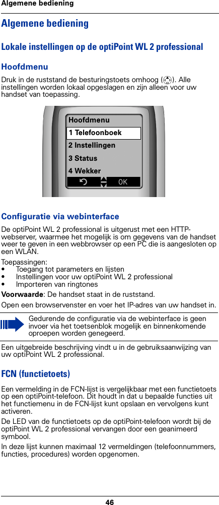 46Algemene bedieningAlgemene bedieningLokale instellingen op de optiPoint WL 2 professionalHoofdmenuDruk in de ruststand de besturingstoets omhoog (t). Alle instellingen worden lokaal opgeslagen en zijn alleen voor uw handset van toepassing. Configuratie via webinterfaceDe optiPoint WL 2 professional is uitgerust met een HTTP-webserver, waarmee het mogelijk is om gegevens van de handset weer te geven in een webbrowser op een PC die is aangesloten op een WLAN.Toepassingen:• Toegang tot parameters en lijsten• Instellingen voor uw optiPoint WL 2 professional• Importeren van ringtonesVoorwaarde: De handset staat in de ruststand.Open een browservenster en voer het IP-adres van uw handset in.Een uitgebreide beschrijving vindt u in de gebruiksaanwijzing van uw optiPoint WL 2 professional.FCN (functietoets)Een vermelding in de FCN-lijst is vergelijkbaar met een functietoets op een optiPoint-telefoon. Dit houdt in dat u bepaalde functies uit het functiemenu in de FCN-lijst kunt opslaan en vervolgens kunt activeren.De LED van de functietoets op de optiPoint-telefoon wordt bij de optiPoint WL 2 professional vervangen door een geanimeerd symbool.In deze lijst kunnen maximaal 12 vermeldingen (telefoonnummers, functies, procedures) worden opgenomen. Gedurende de configuratie via de webinterface is geen invoer via het toetsenblok mogelijk en binnenkomende oproepen worden genegeerd.Hoofdmenu1 Telefoonboek2 Instellingen3 Status4 WekkerZtxÎ