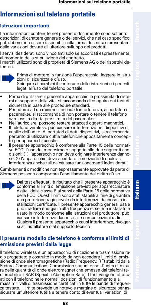 53Informazioni sul telefono portatileDeutschEnglishFrançaisNederlandsItalianoEspañolPortuguêsInformazioni sul telefono portatileIstruzioni importantiLe informazioni contenute nel presente documento sono soltanto descrizioni di carattere generale o dei servizi, che nel caso specifico potrebbero non essere disponibili nella forma descritta o presentare delle variazioni dovute all’ulteriore sviluppo dei prodotti. I servizi desiderati sono vincolanti solo se accordati espressamente al momento della stipulazione del contratto.I marchi utilizzati sono di proprietà di Siemens AG o dei rispettivi de-tentori.• Prima di utilizzare il presente apparecchio in prossimità di siste-mi di supporto della vita, si raccomanda di eseguire dei test di sicurezza in base alle procedure standard.• Per ridurre ad un minimo il rischio di interferenza, ai portatori di pacemaker, si raccomanda di non portare o tenere il telefono wireless in diretta prossimità del pacemaker.• Nell’auricolare, possono restare attaccati oggetti magnetici.• Il telefono wireless, può causare interferenze nei dispositivi di ausilio dell’udito. Ai portatori di detti dispositivi, si raccomanda pertanto di utilizzare cuffie telefoniche appositamente concepi-te per apparecchi acustici. • Il presente apparecchio è conforme alla Parte 15 delle normati-ve FCC. L’uso del medesimo è soggetto alle due seguenti con-dizioni: (1) l’apparecchio non deve originare interferenze danno-se, 2) l’apparecchio deve accettare la ricezione di qualsiasi interferenza anche tali da causare funzionamenti indesiderati.Cambiamenti o modifiche non espressamente approvate da parte di Siemens possono comportare l’annullamento del diritto d’uso.Il presente modello die telefono è conforme ai limiti di emissione previsti dalla leggeIl telefono wireless è un apparecchio di ricezione e trasmissione ra-dio progettato e costruito in modo da non eccedere i limiti di emis-sione di onde elettromagnetiche (Radio Frequency, RF) stabiliti dalla Federal Communications Commission statunitense. L’unità di misu-ra delle quantità di onde elettromagnetiche emesse dai telefoni ra-diomobili è il SAR (Specific Absorption Rate). I test vengono effettu-ati con il telefono nelle normali posizioni di funzionamento e ai massimi livelli di trasmissione certificati in tutte le bande di frequen-za testate. Il limite prevede un notevole margine di sicurezza per as-sicurare un’ulteriore tutela e tenere conto di eventuali variazioni di Prima di mettere in funzione l’apparecchio, leggere le istru-zioni di sicurezza e d’uso.Spiegare ai bambini il contenuto delle istruzioni e i pericoli legati all’uso del telefono portatile.Dai test effettuati, è risultato che il presente apparecchio è conforme ai limiti di emissione previsti per apparecchiature digitali della classe B ai sensi della Parte 15 delle normative della FCC. Questi limiti sono stati stabiliti al fine di garantire una protezione ragionevole da interferenze dannose in in-stallazioni certificate. Il presente apparecchio genera, usa e può irradiare energia in alta frequenza e, se non installato e usato in modo conforme alle istruzioni del produttore, può causare interferenze dannose alle comunicazioni radio. Qualora il presente apparecchio causi interferenze, rivolger-si all’installatore o al supporto tecnico