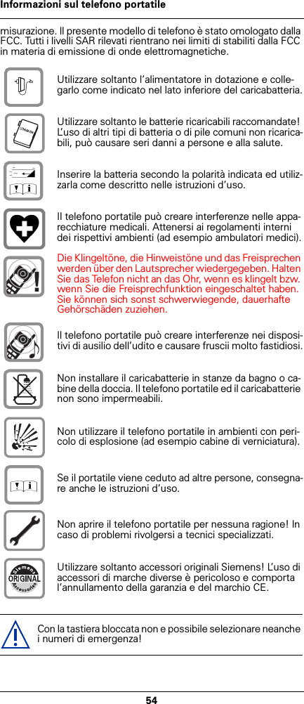 54Informazioni sul telefono portatilemisurazione. Il presente modello di telefono è stato omologato dalla FCC. Tutti i livelli SAR rilevati rientrano nei limiti di stabiliti dalla FCC in materia di emissione di onde elettromagnetiche.Utilizzare soltanto l’alimentatore in dotazione e colle-garlo come indicato nel lato inferiore del caricabatteria.Utilizzare soltanto le batterie ricaricabili raccomandate! L’uso di altri tipi di batteria o di pile comuni non ricarica-bili, può causare seri danni a persone e alla salute.Inserire la batteria secondo la polarità indicata ed utiliz-zarla come descritto nelle istruzioni d’uso.Il telefono portatile può creare interferenze nelle appa-recchiature medicali. Attenersi ai regolamenti interni dei rispettivi ambienti (ad esempio ambulatori medici).Die Klingeltöne, die Hinweistöne und das Freisprechen werden über den Lautsprecher wiedergegeben. Halten Sie das Telefon nicht an das Ohr, wenn es klingelt bzw. wenn Sie die Freisprechfunktion eingeschaltet haben. Sie können sich sonst schwerwiegende, dauerhafte Gehörschäden zuziehen.Il telefono portatile può creare interferenze nei disposi-tivi di ausilio dell’udito e causare fruscii molto fastidiosi.Non installare il caricabatterie in stanze da bagno o ca-bine della doccia. Il telefono portatile ed il caricabatterie non sono impermeabili.Non utilizzare il telefono portatile in ambienti con peri-colo di esplosione (ad esempio cabine di verniciatura).Se il portatile viene ceduto ad altre persone, consegna-re anche le istruzioni d’uso.Non aprire il telefono portatile per nessuna ragione! In caso di problemi rivolgersi a tecnici specializzati.Utilizzare soltanto accessori originali Siemens! L’uso di accessori di marche diverse è pericoloso e comporta l’annullamento della garanzia e del marchio CE.Con la tastiera bloccata non e possibile selezionare neanche i numeri di emergenza!$‹Œ!Œ