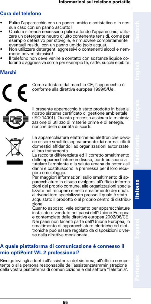 55Informazioni sul telefono portatileDeutschEnglishFrançaisNederlandsItalianoEspañolPortuguêsCura del telefono• Pulire l’apparecchio con un panno umido o antistatico e in nes-sun caso con un panno asciutto!• Qualora si renda necessario pulire a fondo l’apparecchio, utiliz-zare un detergente neutro diluito contenente tensidi, come per esempio detersivo per stoviglie, e rimuovere completamente eventuali residui con un panno umido (solo acqua).• Non utilizzare detergenti aggressivi o contenenti alcool e nem-meno polveri abrasive!• Il telefono non deve venire a contatto con sostanze liquide co-loranti o aggressive come per esempio tè, caffè, succhi e bibite.MarchiA quale piattaforma di comunicazione è connesso il mio optiPoint WL 2 professional?Rivolgetevi agli addetti all’assistenza del sistema, all’ufficio compe-tente o alla persona responsabile dell’assistenza/amministrazione della vostra piattaforma di comunicazione e del settore &quot;Telefonia&quot;.Come attestato dal marchio CE, l’apparecchio è conforme alla direttiva europea 1999/5/Ue.Il presente apparecchio è stato prodotto in base al nostro sistema certificato di gestione ambientale (ISO 14001). Questo processo assicura la minimiz-zazione di utilizzo di materie prime e di energia, nonché della quantità di scarti.Le apparecchiature elettriche ed elettroniche devo-no essere smaltite separatamente dai normali rifiuti domestici affidandoli ad organizzazioni autorizzate al loro trattamento.La raccolta differenziata ed il corretto smaltimento delle apparecchiature in disuso, contribuiscono a tutelare l&apos;ambiente e la salute umana da potenziali danni e costituiscono la premessa per il loro recu-pero e riciclaggio.Per maggiori informazioni sullo smaltimento di ap-parecchiature in disuso rivolgersi all&apos;ufficio informa-zioni del proprio comune, alle organizzazioni specia-lizzate nel recupero e nello smaltimento dei rifiuti, al rivenditore specializzato presso il quale è stato acquistato il prodotto o al proprio centro di distribu-zione.Quanto esposto, vale soltanto per apparecchiature installate e vendute nei paesi dell&apos;Unione Europea e contemplate dalla direttiva europea 2002/96/CE. Nei paesi non facenti parte dell&apos;Unione Europea, lo smaltimento di apparecchiature elettriche ed elet-troniche può essere regolato da disposizioni diver-se dalla direttiva menzionata.