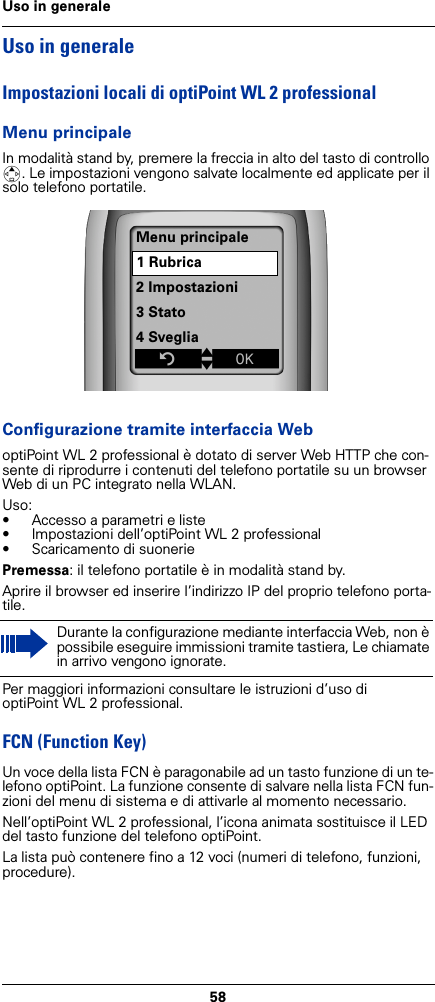 58Uso in generaleUso in generaleImpostazioni locali di optiPoint WL 2 professionalMenu principaleIn modalità stand by, premere la freccia in alto del tasto di controllo t. Le impostazioni vengono salvate localmente ed applicate per il solo telefono portatile. Configurazione tramite interfaccia WeboptiPoint WL 2 professional è dotato di server Web HTTP che con-sente di riprodurre i contenuti del telefono portatile su un browser Web di un PC integrato nella WLAN.Uso:• Accesso a parametri e liste• Impostazioni dell’optiPoint WL 2 professional• Scaricamento di suoneriePremessa: il telefono portatile è in modalità stand by.Aprire il browser ed inserire l’indirizzo IP del proprio telefono porta-tile.Per maggiori informazioni consultare le istruzioni d’uso di optiPoint WL 2 professional.FCN (Function Key)Un voce della lista FCN è paragonabile ad un tasto funzione di un te-lefono optiPoint. La funzione consente di salvare nella lista FCN fun-zioni del menu di sistema e di attivarle al momento necessario.Nell’optiPoint WL 2 professional, l’icona animata sostituisce il LED del tasto funzione del telefono optiPoint.La lista può contenere fino a 12 voci (numeri di telefono, funzioni, procedure). Durante la configurazione mediante interfaccia Web, non è possibile eseguire immissioni tramite tastiera, Le chiamate in arrivo vengono ignorate.Menu principale1 Rubrica2 Impostazioni3 Stato4 SvegliaZtxÎ