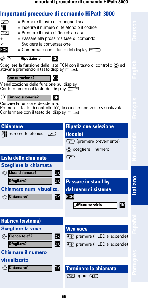 59Importanti procedure di comando HiPath 3000DeutschEnglishFrançaisNederlandsItalianoEspañolPortuguêsImportanti procedure di comando HiPath 3000c= Premere il tasto di impegno linea~= Inserire il numero di telefono o il codicea= Premere il tasto di fine chiamata+  = Passare alla prossima fase di comandoÕ  = Svolgere la conversazioneFCN = Confermare con il tasto del display A Scegliere la funzione dalla lista FCN con il tasto di controllo q ed attivarla premendo il tasto display B.Visualizzazione della funzione sul display.Confermare con il tasto dei display B.Cercare la funzione desiderata.Premere il tasto di controllo r, fino a che non viene visualizzata. Confermare con il tasto del display BRipetizione OKqConsultazione? OKTimbro suoneria? OKvChiamare~ numero telefonico +cLista delle chiamateScegliere la chiamataChiamare num. visualizz.Rubrica (sistema)Scegliere la voceChiamare il numerovisualizzatoLista chiamate? OKvSfogliare? OKChiamare? OKvElenco telef.? OKvSfogliare? OKChiamare? OKvRipetizione selezione (locale)c (premere brevemente)q scegliere il numeroc Passare in stand bydal menu di sistemaFCNViva voced premere (il LED si accende)d premere (il LED si accende)Terminare la chiamataa oppuredMenu servizio OK