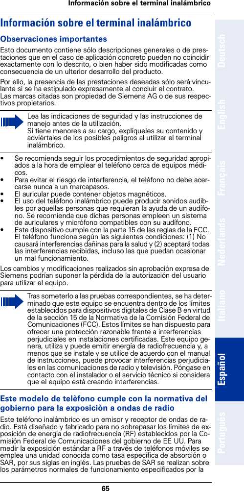 65Información sobre el terminal inalámbricoDeutschEnglishFrançaisNederlandsItalianoEspañolPortuguêsInformación sobre el terminal inalámbricoObservaciones importantesEsto documento contiene sólo descripciones generales o de pres-taciones que en el caso de aplicación concreto pueden no coincidir exactamente con lo descrito, o bien haber sido modificadas como consecuencia de un ulterior desarrollo del producto.Por ello, la presencia de las prestaciones deseadas sólo será vincu-lante si se ha estipulado expresamente al concluir el contrato.Las marcas citadas son propiedad de Siemens AG o de sus respec-tivos propietarios.• Se recomienda seguir los procedimientos de seguridad apropi-ados a la hora de emplear el teléfono cerca de equipos médi-cos.• Para evitar el riesgo de interferencia, el teléfono no debe acer-carse nunca a un marcapasos.• El auricular puede contener objetos magnéticos.• El uso del teléfono inalámbrico puede producir sonidos audib-les por aquellas personas que requieran la ayuda de un audífo-no. Se recomienda que dichas personas empleen un sistema de auriculares y micrófono compatibles con su audífono. • Este dispositivo cumple con la parte 15 de las reglas de la FCC. El teléfono funciona según las siguientes condiciones: (1) No causará interferencias dañinas para la salud y (2) aceptará todas las interferencias recibidas, incluso las que puedan ocasionar un mal funcionamiento.Los cambios y modificaciones realizados sin aprobación expresa de Siemens podrían suponer la pérdida de la autorización del usuario para utilizar el equipo.Este modelo de telèfono cumple con la normativa del gobierno para la exposiciòn a ondas de radioEste teléfono inalámbrico es un emisor y receptor de ondas de ra-dio. Está diseñado y fabricado para no sobrepasar los límites de ex-posición de energía de radiofrecuencia (RF) establecidos por la Co-misión Federal de Comunicaciones del gobierno de EE UU. Para medir la exposición estándar a RF a través de teléfonos móviles se emplea una unidad conocida como tasa específica de absorción o SAR, por sus siglas en inglés. Las pruebas de SAR se realizan sobre los parámetros normales de funcionamiento especificados por la Lea las indicaciones de seguridad y las instrucciones de manejo antes de la utilización. Si tiene menores a su cargo, explíqueles su contenido y adviértales de los posibles peligros al utilizar el terminal inalámbrico.Tras someterlo a las pruebas correspondientes, se ha deter-minado que este equipo se encuentra dentro de los límites establecidos para dispositivos digitales de Clase B en virtud de la sección 15 de la Normativa de la Comisión Federal de Comunicaciones (FCC). Estos límites se han dispuesto para ofrecer una protección razonable frente a interferencias perjudiciales en instalaciones certificadas. Este equipo ge-nera, utiliza y puede emitir energía de radiofrecuencia y, a menos que se instale y se utilice de acuerdo con el manual de instrucciones, puede provocar interferencias perjudicia-les en las comunicaciones de radio y televisión. Póngase en contacto con el instalador o el servicio técnico si considera que el equipo está creando interferencias.