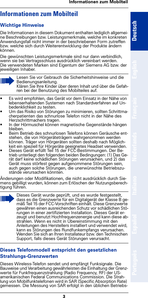 3Informationen zum MobilteilDeutschEnglishFrançaisNederlandsItalianoEspañolPortuguêsInformationen zum MobilteilWichtige HinweiseDie Informationen in diesem Dokument enthalten lediglich allgemei-ne Beschreibungen bzw. Leistungsmerkmale, welche im konkreten Anwendungsfall nicht immer in der beschriebenen Form zutreffen bzw. welche sich durch Weiterentwicklung der Produkte ändern können.Die gewünschten Leistungsmerkmale sind nur dann verbindlich, wenn sie bei Vertragsschluss ausdrücklich vereinbart werden.Die verwendeten Marken sind Eigentum der Siemens AG bzw. der jeweiligen Inhaber.• Es wird empfohlen, das Gerät vor dem Einsatz in der Nähe von lebenserhaltenden Systemen nach Standardverfahren auf Un-bedenklichkeit zu testen.• Um das Risiko von Störungen zu minimieren, sollten Schrittma-cherpatienten das schnurlose Telefon nicht in der Nähe des Herzschrittmachers tragen.• In der Hörmuschel können magnetische Gegenstände hängen bleiben.• Beim Betrieb des schnurlosen Telefons können Geräusche ent-stehen, die von Hörgeräteträgern wahrgenommen werden können. Träger von Hörgeräten sollten deshalb nach Möglich-keit ein speziell für Hörgeräte geeignetes Headset verwenden. • Dieses Gerät erfüllt Teil 15 der FCC-Bestimmungen. Der Be-trieb unterliegt den folgenden beiden Bedingungen: (1) Das Ge-rät darf keine schädlichen Störungen verursachen, und 2) das Gerät muss störfest gegen aufgenommene Störungen sein, auch gegen solche Störungen, die unerwünschte Betriebszu-stände verursachen könnten.Änderungen oder Modifikationen, die nicht ausdrücklich durch Sie-mens gebilligt wurden, können zum Erlöschen der Nutzungsberech-tigung führen.Dieses Telefonmodell entspricht den gesetzlichen Strahlungs-GrenzwertenDieses Wireless-Telefon sendet und empfängt Funksignale. Die Bauweise und Verarbeitung gewährleisten die Einhaltung der Grenz-werte für Funkfrequenzstrahlung (Radio Frequency, RF) der US-amerikanischen Federal Communications Commission. Die Strah-lung von Mobilfunktelefonen wird in SAR (Specific Absorption Rate) gemessen. Die Messung von SAR erfolgt in den üblichen Betriebs-Lesen Sie vor Gebrauch die Sicherheitshinweise und die Bedienungsanleitung. Klären Sie Ihre Kinder über deren Inhalt und über die Gefah-ren bei der Benutzung des Mobilteiles auf.Dieses Gerät wurde geprüft, und es wurde festgestellt, dass es die Grenzwerte für ein Digitalgerät der Klasse B ge-mäß Teil 15 der FCC-Vorschriften einhält. Diese Grenzwerte gewähren einen ausreichenden Schutz vor schädlichen Stö-rungen in einer zertifizierten Installation. Dieses Gerät er-zeugt und benutzt Hochfrequenzenergie und kann diese ab-strahlen. Wenn es nicht in Übereinstimmung mit den Anleitungen des Herstellers installiert und verwendet wird, kann es Störungen des Rundfunkempfangs verursachen. Wenden Sie sich an Ihren Installateur bzw. den Technischen Support, falls dieses Gerät Störungen verursacht.