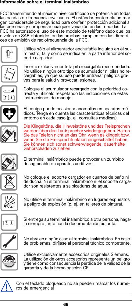 66Información sobre el terminal inalámbricoFCC transmitiendo al máximo nivel certificado de potencia en todas las bandas de frecuencia evaluadas. El estándar contempla un mar-gen considerable de seguridad para conferir protección adicional a las personas y compensar cualquier variación en las medidas. La FCC ha autorizado el uso de este modelo de teléfono dado que los niveles de SAR obtenidos en las pruebas cumplen con las directri-ces de emisión de radiofrecuencia de la FCC. Utilice sólo el alimentador enchufable incluido en el su-ministro, tal y como se indica en la parte inferior del so-porte cargador.Inserte exclusivamente la pila recargable recomendada. No utilice ningún otro tipo de acumulador ni pilas no re-cargables, ya que su uso puede entrañar peligros gra-ves para la salud y provocar lesiones.Coloque el acumulador recargado con la polaridad co-rrecta y utilícelo respetando las indicaciones de estas instrucciones de manejo.El equipo puede ocasionar anomalías en aparatos mé-dicos. Tenga en cuenta las características técnicas del entorno en cada caso (p. ej. consultas médicas).Die Klingeltöne, die Hinweistöne und das Freisprechen werden über den Lautsprecher wiedergegeben. Halten Sie das Telefon nicht an das Ohr, wenn es klingelt bzw. wenn Sie die Freisprechfunktion eingeschaltet haben. Sie können sich sonst schwerwiegende, dauerhafte Gehörschäden zuziehen.El terminal inalámbrico puede provocar un zumbido desagradable en aparatos auditivos.No coloque el soporte cargador en cuartos de baño ni de ducha. Ni el terminal inalámbrico ni el soporte carga-dor son resistentes a salpicaduras de agua.No utilice el terminal inalámbrico en lugares expuestos a peligro de explosión (p. ej. en talleres de pintura).Si entrega su terminal inalámbrico a otra persona, hága-lo siempre junto con la documentación adjunta.No abra en ningún caso el terminal inalámbrico. En caso de problemas, diríjase al personal técnico competente.Utilice exclusivamente accesorios originales Siemens. La utilización de otros accesorios representa un peligro y tiene como consecuencia la pérdida de la validez de la garantía y de la homologación CE.Con el teclado bloqueado no se pueden marcar los núme-ros de emergencia!$‹Œ!Œ