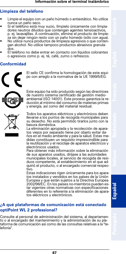 67Información sobre el terminal inalámbricoDeutschEnglishFrançaisNederlandsItalianoEspañolPortuguêsLimpieza del teléfono• Limpie el equipo con un paño húmedo o antiestático. No utilice nunca un paño seco.• Si el teléfono está muy sucio, límpielo únicamente con limpia-dores neutros diluidos que contengan agentes tensioactivos, p. ej. lavavajillas. A continuación, elimine el producto de limpie-za sin dejar ningún resto con un paño húmedo (sólo con agua).• No utilice nunca productos de limpieza agresivos o que conten-gan alcohol. No utilice tampoco productos abrasivos granula-dos.• El teléfono no debe entrar en contacto con líquidos colorantes o agresivos como p. ej. té, café, zumo o refrescos.Conformidad¿A qué plataformas de comunicación está conectado optiPoint WL 2 professional?Consulte al personal de administración del sistema, al departamen-to o al encargado del mantenimiento y la administración de su pla-taforma de comunicación así como de las consultas relativas a la &quot;te-lefonía&quot;.El sello CE confirma la homologación de este equi-po con arreglo a la normativa de la UE 1999/5/EG.Este equipo ha sido producido según las directrices de nuestro sistema certificado de gestión medio-ambiental (ISO 14001). Este proceso garantiza la re-ducción al mínimo del consumo de materias primas y energía, así como del material residual.Todos los aparatos eléctricos y electrónicos deben llevarse a los puntos de recogida municipales para su desecho. No está permitido tirarlos junto con la basura doméstica.La eliminación apropiada y la recolección de apara-tos viejos por separado tiene por objeto evitar da-ños en el medio ambiente y para la salud. Estas me-didas constituyen un requisito imprescindible para la reutilización y el reciclaje de aparatos eléctricos y electrónicos usados.Para obtener más información sobre la eliminación de sus aparatos usados, diríjase a las autoridades municipales locales, al servicio de recogida de resi-duos competente, al establecimiento en el que ad-quirió el producto, o al encargado comercial respec-tivo.Estas indicaciones rigen únicamente para los apara-tos instalados y vendidos en los países de la Unión Europea y que están sujetos a la Directiva Europea 2002/96/EC. En los países no-miembros pueden es-tar vigentes otras normativas con especificaciones diferentes en lo referente a la eliminación de apara-tos eléctricos y electrónicos.