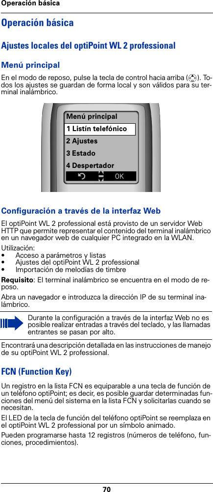 70Operación básicaOperación básicaAjustes locales del optiPoint WL 2 professionalMenú principalEn el modo de reposo, pulse la tecla de control hacia arriba (t). To-dos los ajustes se guardan de forma local y son válidos para su ter-minal inalámbrico. Configuración a través de la interfaz WebEl optiPoint WL 2 professional está provisto de un servidor Web  HTTP que permite representar el contenido del terminal inalámbrico en un navegador web de cualquier PC integrado en la WLAN.Utilización:• Acceso a parámetros y listas • Ajustes del optiPoint WL 2 professional• Importación de melodías de timbreRequisito: El terminal inalámbrico se encuentra en el modo de re-poso.Abra un navegador e introduzca la dirección IP de su terminal ina-lámbrico.Encontrará una descripción detallada en las instrucciones de manejo de su optiPoint WL 2 professional.FCN (Function Key)Un registro en la lista FCN es equiparable a una tecla de función de un teléfono optiPoint; es decir, es posible guardar determinadas fun-ciones del menú del sistema en la lista FCN y solicitarlas cuando se necesitan.El LED de la tecla de función del teléfono optiPoint se reemplaza en el optiPoint WL 2 professional por un símbolo animado.Pueden programarse hasta 12 registros (números de teléfono, fun-ciones, procedimientos). Durante la configuración a través de la interfaz Web no es posible realizar entradas a través del teclado, y las llamadas entrantes se pasan por alto.Menú principal1 Listín telefónico2 Ajustes3 Estado4 DespertadorZtxÎ