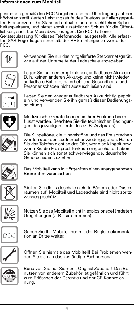 4Informationen zum Mobilteilpositionen gemäß den FCC-Vorgaben und bei Übertragung auf der höchsten zertifizierten Leistungsstufe des Telefons auf allen geprüf-ten Frequenzen. Der Standard enthält einen beträchtlichen Sicher-heitsspielraum, und bietet somit zusätzlichen Schutz für die Öffent-lichkeit, auch bei Messabweichungen. Die FCC hat eine Gerätezulassung für dieses Telefonmodell ausgestellt. Alle erfass-ten SAR-Pegel liegen innerhalb der RF-Strahlungsrichtwerte der FCC. Verwenden Sie nur das mitgelieferte Steckernetzgerät, wie auf der Unterseite der Ladeschale angegeben.Legen Sie nur den empfohlenen, aufladbaren Akku ein! D. h. keinen anderen Akkutyp und keine nicht wieder aufladbare Batterie, da erhebliche Gesundheits- und Personenschäden nicht auszuschließen sind.Legen Sie den wieder aufladbaren Akku richtig gepolt ein und verwenden Sie ihn gemäß dieser Bedienungs-anleitung.Medizinische Geräte können in ihrer Funktion beein-flusst werden. Beachten Sie die technischen Bedingun-gen des jeweiligen Umfeldes (z. B. Arztpraxis).Die Klingeltöne, die Hinweistöne und das Freisprechen werden über den Lautsprecher wiedergegeben. Halten Sie das Telefon nicht an das Ohr, wenn es klingelt bzw. wenn Sie die Freisprechfunktion eingeschaltet haben. Sie können sich sonst schwerwiegende, dauerhafte Gehörschäden zuziehen.Das Mobilteil kann in Hörgeräten einen unangenehmen Brummton verursachen.Stellen Sie die Ladeschale nicht in Bädern oder Dusch-räumen auf. Mobilteil und Ladeschale sind nicht spritz-wassergeschützt.Nutzen Sie das Mobilteil nicht in explosionsgefährdeten Umgebungen (z. B. Lackierereien).Geben Sie Ihr Mobilteil nur mit der Begleitdokumenta-tion an Dritte weiter.Öffnen Sie niemals das Mobilteil! Bei Problemen wen-den Sie sich an das zuständige Fachpersonal.Benutzen Sie nur Siemens Original-Zubehör! Das Be-nutzen von anderem Zubehör ist gefährlich und führt zum Erlöschen der Garantie und der CE-Kennzeich-nung.$‹Œ!Œ
