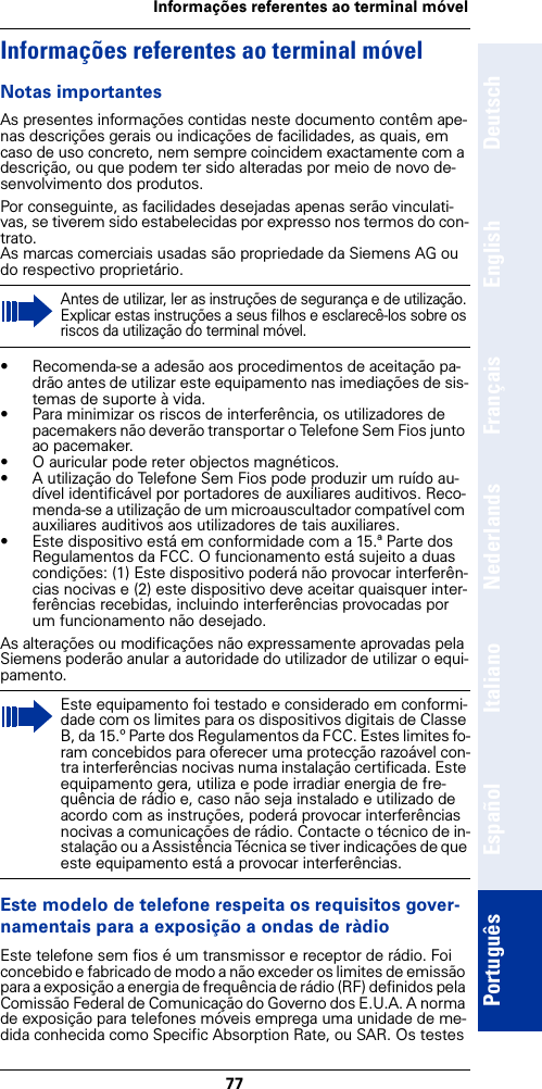 77Informações referentes ao terminal móvelDeutschEnglishFrançaisNederlandsItalianoEspañolPortuguêsInformações referentes ao terminal móvelNotas importantesAs presentes informações contidas neste documento contêm ape-nas descrições gerais ou indicações de facilidades, as quais, em caso de uso concreto, nem sempre coincidem exactamente com a descrição, ou que podem ter sido alteradas por meio de novo de-senvolvimento dos produtos. Por conseguinte, as facilidades desejadas apenas serão vinculati-vas, se tiverem sido estabelecidas por expresso nos termos do con-trato.As marcas comerciais usadas são propriedade da Siemens AG ou do respectivo proprietário.• Recomenda-se a adesão aos procedimentos de aceitação pa-drão antes de utilizar este equipamento nas imediações de sis-temas de suporte à vida.• Para minimizar os riscos de interferência, os utilizadores de pacemakers não deverão transportar o Telefone Sem Fios junto ao pacemaker.• O auricular pode reter objectos magnéticos.• A utilização do Telefone Sem Fios pode produzir um ruído au-dível identificável por portadores de auxiliares auditivos. Reco-menda-se a utilização de um microauscultador compatível com auxiliares auditivos aos utilizadores de tais auxiliares.• Este dispositivo está em conformidade com a 15.ª Parte dos Regulamentos da FCC. O funcionamento está sujeito a duas condições: (1) Este dispositivo poderá não provocar interferên-cias nocivas e (2) este dispositivo deve aceitar quaisquer inter-ferências recebidas, incluindo interferências provocadas por um funcionamento não desejado.As alterações ou modificações não expressamente aprovadas pela Siemens poderão anular a autoridade do utilizador de utilizar o equi-pamento.Este modelo de telefone respeita os requisitos gover-namentais para a exposição a ondas de ràdioEste telefone sem fios é um transmissor e receptor de rádio. Foi concebido e fabricado de modo a não exceder os limites de emissão para a exposição a energia de frequência de rádio (RF) definidos pela Comissão Federal de Comunicação do Governo dos E.U.A. A norma de exposição para telefones móveis emprega uma unidade de me-dida conhecida como Specific Absorption Rate, ou SAR. Os testes Antes de utilizar, ler as instruções de segurança e de utilização. Explicar estas instruções a seus filhos e esclarecê-los sobre os riscos da utilização do terminal móvel.Este equipamento foi testado e considerado em conformi-dade com os limites para os dispositivos digitais de Classe B, da 15.º Parte dos Regulamentos da FCC. Estes limites fo-ram concebidos para oferecer uma protecção razoável con-tra interferências nocivas numa instalação certificada. Este equipamento gera, utiliza e pode irradiar energia de fre-quência de rádio e, caso não seja instalado e utilizado de acordo com as instruções, poderá provocar interferências nocivas a comunicações de rádio. Contacte o técnico de in-stalação ou a Assistência Técnica se tiver indicações de que este equipamento está a provocar interferências.