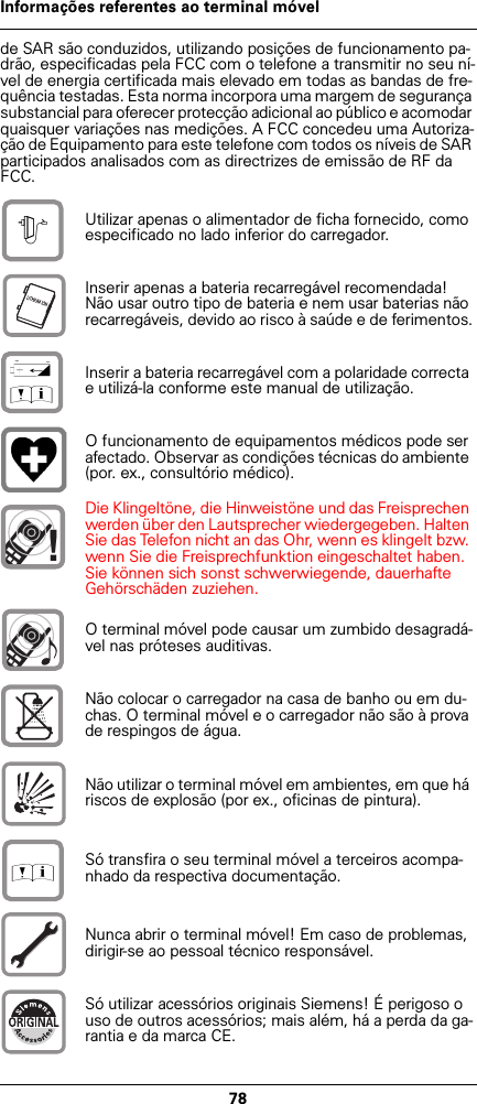78Informações referentes ao terminal móvelde SAR são conduzidos, utilizando posições de funcionamento pa-drão, especificadas pela FCC com o telefone a transmitir no seu ní-vel de energia certificada mais elevado em todas as bandas de fre-quência testadas. Esta norma incorpora uma margem de segurança substancial para oferecer protecção adicional ao público e acomodar quaisquer variações nas medições. A FCC concedeu uma Autoriza-ção de Equipamento para este telefone com todos os níveis de SAR participados analisados com as directrizes de emissão de RF da FCC.Utilizar apenas o alimentador de ficha fornecido, como especificado no lado inferior do carregador.Inserir apenas a bateria recarregável recomendada! Não usar outro tipo de bateria e nem usar baterias não recarregáveis, devido ao risco à saúde e de ferimentos.Inserir a bateria recarregável com a polaridade correcta e utilizá-la conforme este manual de utilização.O funcionamento de equipamentos médicos pode ser afectado. Observar as condições técnicas do ambiente (por. ex., consultório médico).Die Klingeltöne, die Hinweistöne und das Freisprechen werden über den Lautsprecher wiedergegeben. Halten Sie das Telefon nicht an das Ohr, wenn es klingelt bzw. wenn Sie die Freisprechfunktion eingeschaltet haben. Sie können sich sonst schwerwiegende, dauerhafte Gehörschäden zuziehen.O terminal móvel pode causar um zumbido desagradá-vel nas próteses auditivas.Não colocar o carregador na casa de banho ou em du-chas. O terminal móvel e o carregador não são à prova de respingos de água.Não utilizar o terminal móvel em ambientes, em que há riscos de explosão (por ex., oficinas de pintura).Só transfira o seu terminal móvel a terceiros acompa-nhado da respectiva documentação.Nunca abrir o terminal móvel! Em caso de problemas, dirigir-se ao pessoal técnico responsável.Só utilizar acessórios originais Siemens! É perigoso o uso de outros acessórios; mais além, há a perda da ga-rantia e da marca CE.$‹Œ!Œ