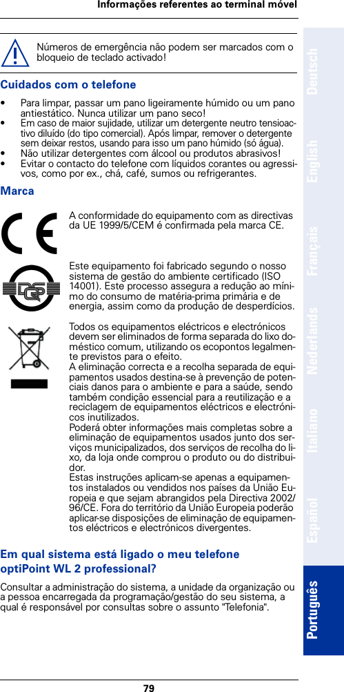 79Informações referentes ao terminal móvelDeutschEnglishFrançaisNederlandsItalianoEspañolPortuguêsCuidados com o telefone• Para limpar, passar um pano ligeiramente húmido ou um pano antiestático. Nunca utilizar um pano seco!• Em caso de maior sujidade, utilizar um detergente neutro tensioac-tivo diluído (do tipo comercial). Após limpar, remover o detergente sem deixar restos, usando para isso um pano húmido (só água).• Não utilizar detergentes com álcool ou produtos abrasivos!• Evitar o contacto do telefone com líquidos corantes ou agressi-vos, como por ex., chá, café, sumos ou refrigerantes.MarcaEm qual sistema está ligado o meu telefone optiPoint WL 2 professional?Consultar a administração do sistema, a unidade da organização ou a pessoa encarregada da programação/gestão do seu sistema, a qual é responsável por consultas sobre o assunto &quot;Telefonia&quot;.Números de emergência não podem ser marcados com o bloqueio de teclado activado!A conformidade do equipamento com as directivas da UE 1999/5/CEM é confirmada pela marca CE.Este equipamento foi fabricado segundo o nosso sistema de gestão do ambiente certificado (ISO 14001). Este processo assegura a redução ao míni-mo do consumo de matéria-prima primária e de energia, assim como da produção de desperdícios.Todos os equipamentos eléctricos e electrónicos devem ser eliminados de forma separada do lixo do-méstico comum, utilizando os ecopontos legalmen-te previstos para o efeito.A eliminação correcta e a recolha separada de equi-pamentos usados destina-se à prevenção de poten-ciais danos para o ambiente e para a saúde, sendo também condição essencial para a reutilização e a reciclagem de equipamentos eléctricos e electróni-cos inutilizados.Poderá obter informações mais completas sobre a eliminação de equipamentos usados junto dos ser-viços municipalizados, dos serviços de recolha do li-xo, da loja onde comprou o produto ou do distribui-dor.Estas instruções aplicam-se apenas a equipamen-tos instalados ou vendidos nos países da União Eu-ropeia e que sejam abrangidos pela Directiva 2002/96/CE. Fora do território da União Europeia poderão aplicar-se disposições de eliminação de equipamen-tos eléctricos e electrónicos divergentes.