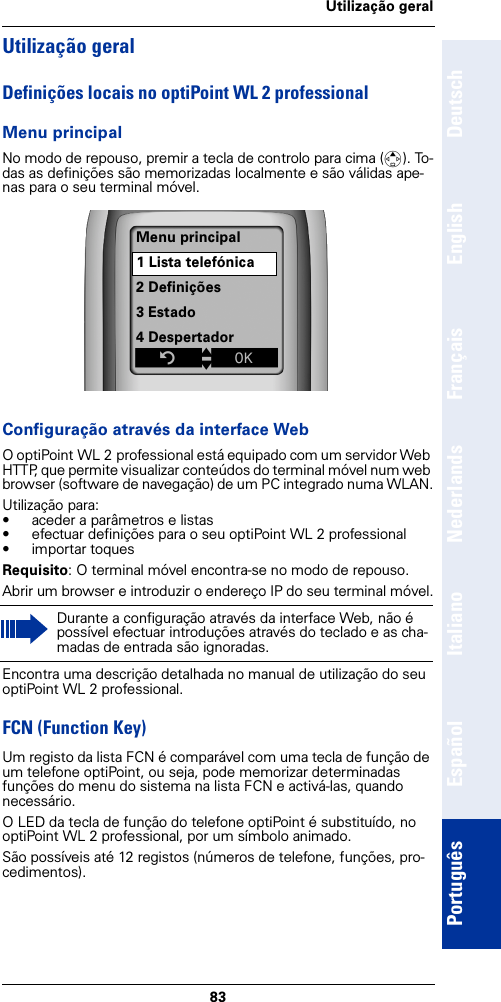 83Utilização geralDeutschEnglishFrançaisNederlandsItalianoEspañolPortuguêsUtilização geralDefinições locais no optiPoint WL 2 professionalMenu principalNo modo de repouso, premir a tecla de controlo para cima (t). To-das as definições são memorizadas localmente e são válidas ape-nas para o seu terminal móvel. Configuração através da interface WebO optiPoint WL 2 professional está equipado com um servidor Web HTTP, que permite visualizar conteúdos do terminal móvel num web browser (software de navegação) de um PC integrado numa WLAN.Utilização para:• aceder a parâmetros e listas • efectuar definições para o seu optiPoint WL 2 professional• importar toquesRequisito: O terminal móvel encontra-se no modo de repouso.Abrir um browser e introduzir o endereço IP do seu terminal móvel.Encontra uma descrição detalhada no manual de utilização do seu optiPoint WL 2 professional.FCN (Function Key)Um registo da lista FCN é comparável com uma tecla de função de um telefone optiPoint, ou seja, pode memorizar determinadas funções do menu do sistema na lista FCN e activá-las, quando necessário.O LED da tecla de função do telefone optiPoint é substituído, no optiPoint WL 2 professional, por um símbolo animado.São possíveis até 12 registos (números de telefone, funções, pro-cedimentos). Durante a configuração através da interface Web, não é possível efectuar introduções através do teclado e as cha-madas de entrada são ignoradas.Menu principal1 Lista telefónica2 Definições3 Estado4 DespertadorZtxÎ