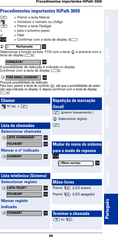 85Procedimentos importantes HiPath 3000DeutschEnglishFrançaisNederlandsItalianoEspañolPortuguêsProcedimentos importantes HiPath 3000c= Premir a tecla Marcar~= Introduzir o número ou códigoa= Premir a tecla Desligar+  = para o próximo passoÕ = FalarFCN = Confirmar com a tecla de display A Seleccionar a função na lista  FCN com a tecla q e activá-la com a tecla de display B.A possibilidade de selecção é indicada no display.Confirmar com a tecla de display B.Procurar possibilidade de selecção.Para isso, premir a tecla de controlo r, até que a possibilidade de selec-ção seja indicada no display. E depois confirmar com a tecla de display B.Rechamada OKqCONSULTA? OKTOM SINAL CHAMAR? OKvChamar~ Nº tel. + cLista de chamadasSeleccionar chamadaMarcar o nº indicadoLista telefónica (Sistema)Seleccionar registoMarcar registo indicadoLISTA CHAMADAS? OKvFOLHEAR? OKCHAMAR? OKvLISTA TELEF.? OKvFOLHEAR? OKCHAMAR? OKvRepetição de marcação (local)c (premir brevemente )q Seleccionar registoc Mudar do menu do sistemapara o modo de repousoFCNMãos-livresPremir d  (LED aceso)Premir d  (LED apagado)Terminar a chamadaa ou dMenu serviço OK