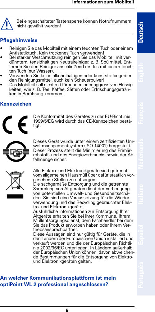 5Informationen zum MobilteilDeutschEnglishFrançaisNederlandsItalianoEspañolPortuguêsPflegehinweise• Reinigen Sie das Mobilteil mit einem feuchten Tuch oder einem Antistatiktuch. Kein trockenes Tuch verwenden!• Bei starker Verschmutzung reinigen Sie das Mobilteil mit ver-dünntem, tensidhaltigen Neutralreiniger, z. B. Spülmittel. Ent-fernen Sie den Reiniger anschließend restlos mit einem feuch-ten Tuch (nur Wasser).• Verwenden Sie keine alkoholhaltigen oder kunststoffangreifen-den Reinigungsmittel, auch kein Scheuerpulver!• Das Mobilteil soll nicht mit färbenden oder aggressiven Flüssig-keiten, wie z. B. Tee, Kaffee, Säften oder Erfrischungsgeträn-ken in Berührung kommen.KennzeichenAn welcher Kommunikationsplattform ist mein optiPoint WL 2 professional angeschlossen?Bei eingeschalteter Tastensperre können Notrufnummern nicht gewählt werden!Die Konformität des Gerätes zu der EU-Richtlinie 1999/5/EG wird durch das CE-Kennzeichen bestä-tigt.Dieses Gerät wurde unter einem zertifizierten Um-weltmanagementsystem (ISO 14001) hergestellt. Dieser Prozess stellt die Minimierung des Primär-rohstoff- und des Energieverbrauchs sowie der Ab-fallmenge sicher.Alle Elektro- und Elektronikgeräte sind getrennt vom allgemeinen Hausmüll über dafür staatlich vor-gesehene Stellen zu entsorgen.Die sachgemäße Entsorgung und die getrennte Sammlung von Altgeräten dient der Vorbeugung von potentiellen Umwelt- und Gesundheitsschä-den. Sie sind eine Voraussetzung für die Wieder-verwendung und das Recycling gebrauchter Elek-tro- und Elektronikgeräte.Ausführliche Informationen zur Entsorgung Ihrer Altgeräte erhalten Sie bei Ihrer Kommune, Ihrem Müllentsorgungsdienst, dem Fachhändler bei dem Sie das Produkt erworben haben oder Ihrem Ver-triebsansprechpartner.Diese Aussagen sind nur gültig für Geräte, die in den Ländern der Europäischen Union installiert und verkauft werden und die der Europäischen Richtli-nie 2002/96/EC unterliegen. In Ländern außerhalb der Europäischen Union können  davon abweichen-de Bestimmungen für die Entsorgung von Elektro- und Elektronikgeräten gelten.