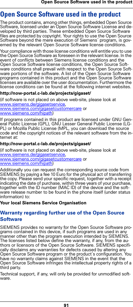 91Open Source Software used in the productOpen Source Software used in the product The product contains, among other things, embedded Open Source Software, licensed under an Open Source Software License and de-veloped by third parties. These embedded Open Source Software files are protected by copyright. Your rights to use the Open Source Software beyond the mere execution of Siemens´ program, is gov-erned by the relevant Open Source Software license conditions.Your compliance with those license conditions will entitle you to use the Open Source Software as foreseen in the relevant license. In the event of conflicts between Siemens license conditions and the Open Source Software license conditions, the Open Source Soft-ware conditions shall prevail with respect to the Open Source Soft-ware portions of the software. A list of the Open Source Software programs contained in this product and the Open Source Software licenses are available over the user documentation. Furthermore the license conditions can be found at the following internet websites.http://now-portal.c-lab.de/projects/gigaset/(if software is not placed on above web-site, please look at www.siemens.de/gigasetservice, www.siemens.com/gigasetcustomercare or www.siemens.com/hipath)If programs contained in this product are licensed under GNU Gen-eral Public License (GPL), GNU Lesser General Public License (LG-PL) or Mozilla Public License (MPL, you can download the source code and the copyright notices of the relevant software from the in-ternet at:http://now-portal.c-lab.de/projects/gigaset/(if software is not placed on above web-site, please look at www.siemens.de/gigasetservice, www.siemens.com/gigasetcustomercare or www.siemens.com/hipath)Additionally you can request the corresponding source code from SIEMENS by paying a fee 10 Euro for the physical act of transferring the copy. Please send your specific request, together with a receipt indicating the date of purchase, within three years of your purchase, together with the ID number (MAC ID) of the device and the soft-ware release number to be found in the phone itself (under status information) to:Your local Siemens Service OrganisationWarranty regarding further use of the Open Source SoftwareSIEMENS provides no warranty for the Open Source Software pro-grams contained in this device, if such programs are used in any manner other than the program execution intended by SIEMENS. The licenses listed below define the warranty, if any, from the au-thors or licensors of the Open Source Software. SIEMENS specifi-cally disclaims any warranties for defects caused by altering any Open Source Software program or the product´s configuration. You have no warranty claims against SIEMENS in the event that the Open Source Software infringes the intellectual property rights of a third party. Technical support, if any, will only be provided for unmodified soft-ware.