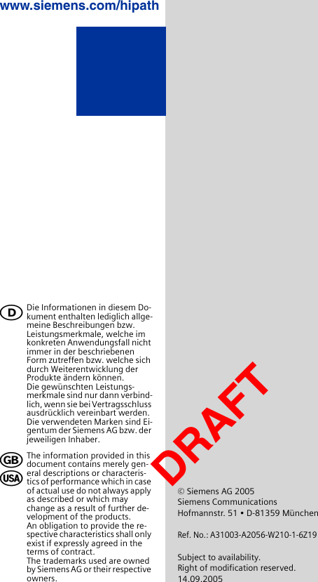 Die Informationen in diesem Do-kument enthalten lediglich allge-meine Beschreibungen bzw. Leistungsmerkmale, welche im konkreten Anwendungsfall nicht immer in der beschriebenen Form zutreffen bzw. welche sich durch Weiterentwicklung der Produkte ändern können. Die gewünschten Leistungs-merkmale sind nur dann verbind-lich, wenn sie bei Vertragsschluss ausdrücklich vereinbart werden.Die verwendeten Marken sind Ei-gentum der Siemens AG bzw. der jeweiligen Inhaber.The information provided in this document contains merely gen-eral descriptions or characteris-tics of performance which in case of actual use do not always apply as described or which may change as a result of further de-velopment of the products. An obligation to provide the re-spective characteristics shall only exist if expressly agreed in the terms of contract.The trademarks used are owned by Siemens AG or their respective owners.ࡅ╞খ© Siemens AG 2005Siemens CommunicationsHofmannstr. 51 • D-81359 MünchenRef. No.: A31003-A2056-W210-1-6Z19Subject to availability.Right of modification reserved.14.09.2005www.siemens.com/hipathDRAFT