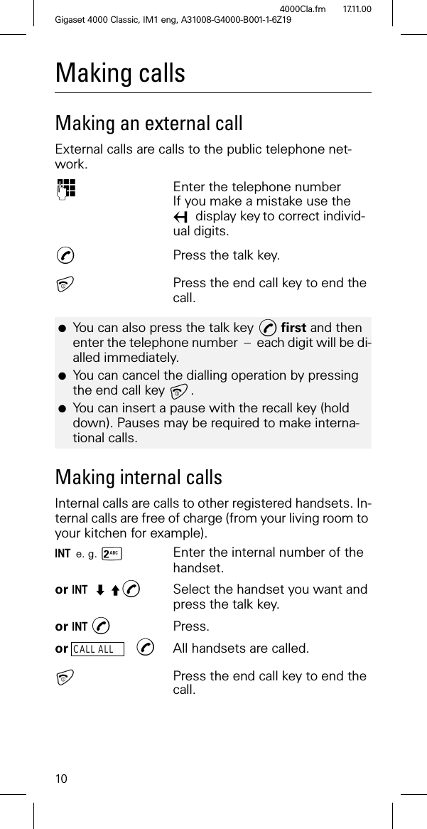 10Gigaset 4000 Classic, IM1 eng, A31008-G4000-B001-1-6Z194000Cla.fm 17.11.00Making calls Making an external callExternal calls are calls to the public telephone net-work. Enter the telephone numberIf you make a mistake use the display keyto correct individ-ual digits.Press the talk key.Press the end call key to end the call.Making internal callsInternal calls are calls to other registered handsets. In-ternal calls are free of charge (from your living room to your kitchen for example).INT e. g. -Enter the internal number of the handset. or INT <Select the handset you want and press the talk key.or INT Press.or CALL ALL All handsets are called.Press the end call key to end the call.●You can also press the talk key first and then enter the telephone number – each digit will be di-alled immediately.●You can cancel the dialling operation by pressing the end call key . ●You can insert a pause with the recall key (hold down). Pauses may be required to make interna-tional calls.