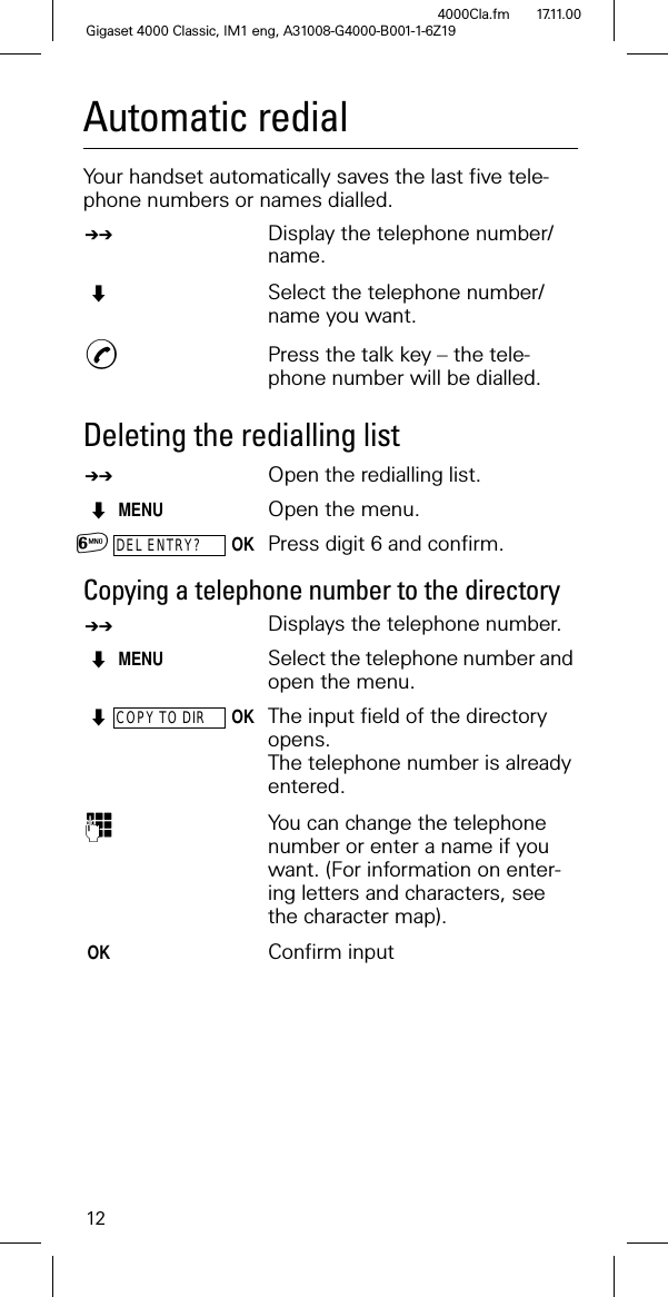 12Gigaset 4000 Classic, IM1 eng, A31008-G4000-B001-1-6Z194000Cla.fm 17.11.00Automatic redialYour handset automatically saves the last five tele-phone numbers or names dialled.$Display the telephone number/name.Select the telephone number/name you want.Press the talk key – the tele-phone number will be dialled.Deleting the redialling list$Open the redialling list.MENU Open the menu.DEL ENTRY?OKPress digit 6 and confirm.Copying a telephone number to the directory $Displays the telephone number. MENU Select the telephone number and open the menu.COPY TO DIROKThe input field of the directory opens.The telephone number is alreadyentered. You can change the telephone number or enter a name if you want. (For information on enter-ing letters and characters, see the character map). OKConfirm input1