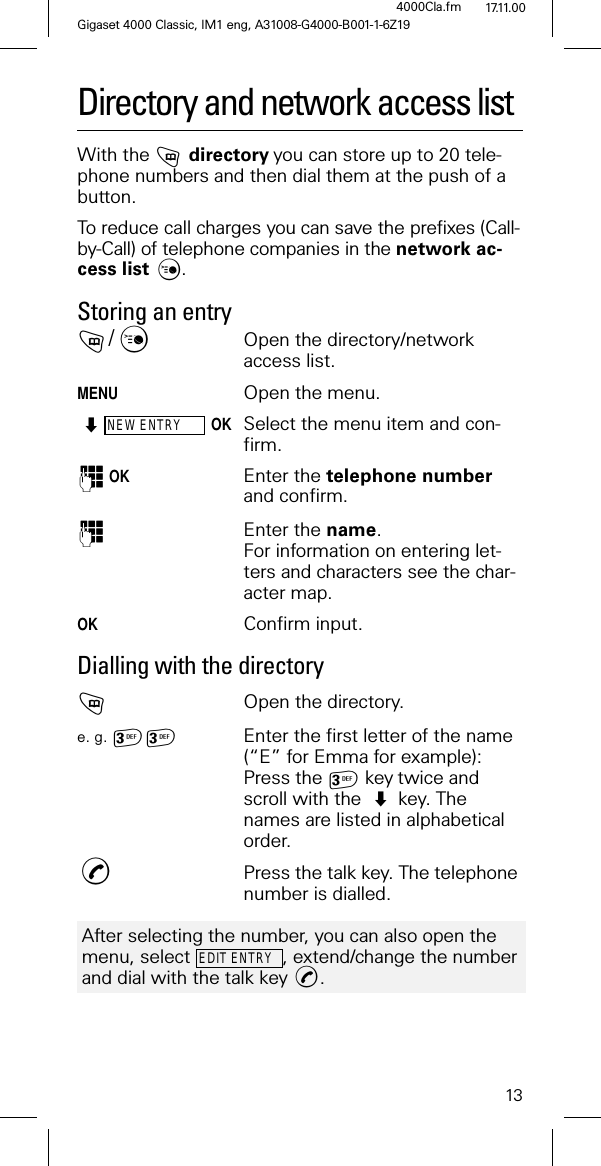 13Gigaset 4000 Classic, IM1 eng, A31008-G4000-B001-1-6Z194000Cla.fm 17.11.00Directory and network access listWith the directoryyou can store up to 20 tele-phone numbers and then dial them at the push of a button. To reduce call charges you can save the prefixes (Call-by-Call) of telephone companies in the network ac-cess list . Storing an entry/Open the directory/network access list.MENUOpen the menu.NEW ENTRYOKSelect the menu item and con-firm. OKEnter the telephone number and confirm. Enter the name.For information on entering let-ters and characters see the char-acter map.OK Confirm input.Dialling with the directoryOpen the directory.e. g. Enter the first letter of the name (“E” for Emma for example): Press the keytwice and scroll with the key. The names are listed in alphabetical order.,Press the talk key. The telephone number is dialled.After selecting the number, you can also open the menu, select , extend/change the number and dial with the talk key .EDIT ENTRY