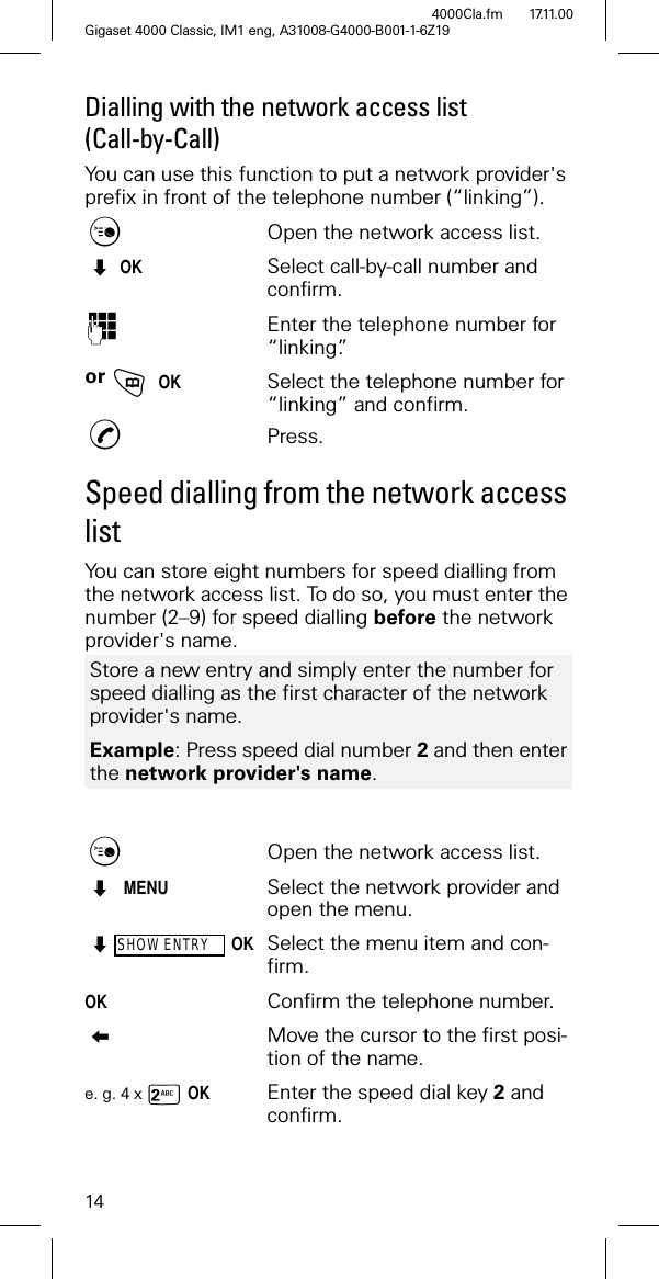 14Gigaset 4000 Classic, IM1 eng, A31008-G4000-B001-1-6Z194000Cla.fm 17.11.00Dialling with the network access list (Call-by-Call)You can use this function to put a network provider's prefix in front of the telephone number (“linking”).Open the network access list. OKSelect call-by-call number and confirm.2Enter the telephone number for “linking”.or JOKSelect the telephone number for “linking” and confirm.,Press.Speed dialling from the network access listYou can store eight numbers for speed dialling from the network access list. To do so, you must enter the number (2–9) for speed dialling before the network provider's name.Open the network access list. MENUSelect the network provider and open the menu.SHOW ENTRYOKSelect the menu item and con-firm.OKConfirm the telephone number.Move the cursor to the first posi-tion of the name.e. g. 4 x -OKEnter the speed dial key 2 and confirm. Store a new entry and simply enter the number for speed dialling as the first character of the network provider's name.Example: Press speed dial number 2 and then enter the network provider's name.